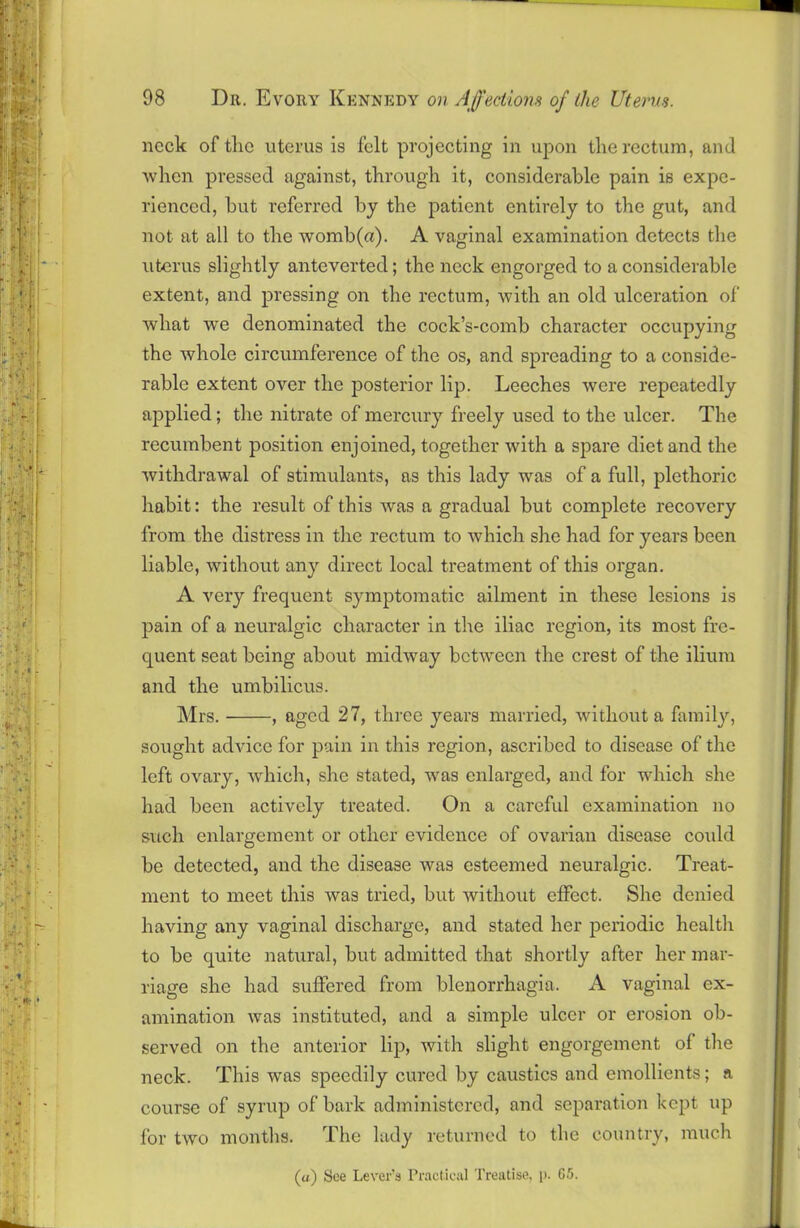 neck of the uterus is felt projecting in upon the rectum, and when pressed against, through it, considerable pain is expe- rienced, hut referred by the patient entirely to the gut, and not at all to the womb(a). A vaginal examination detects the uterus slightly anteverted; the neck engorged to a considerable extent, and pressing on the rectum, with an old ulceration of what we denominated the cock’s-comb character occupying the whole circumference of the os, and spreading to a conside- rable extent over the posterior lip. Leeches were repeatedly applied; the nitrate of mercury freely used to the ulcer. The recumbent position enjoined, together with a spare diet and the withdrawal of stimulants, as this lady was of a full, plethoric habit: the result of this was a gradual but complete recovery from the distress in the rectum to which she had for years been liable, without any direct local treatment of this organ. A very frequent symptomatic ailment in these lesions is pain of a neuralgic character in the iliac region, its most fre- quent seat being about midway bctAvecn the crest of the ilium and the umbilicus. Mrs. , aged 27, three years married, Avithout a family, sought advice for pain in this region, ascribed to disease of the left ovary, Avhich, she stated, was enlarged, and for which she had been actively treated. On a careful examination no such enlargement or other evidence of ovarian disease coidd be detected, and the disease Avas esteemed neuralgic. Treat- ment to meet this was tried, but without effect. She denied having any vaginal discharge, and stated her periodic health to be quite natural, but admitted that shortly after her mar- riage she had suffered from blenorrhagia. A vaginal ex- amination Avas instituted, and a simple ulcer or erosion ob- served on the anterior lip, with slight engorgement of the neck. This was speedily cured by caustics and emollients; a course of syrup of bark administered, and separation kept up for tAVO months. The lady returned to the country, much (a) See Lever’s Practical Treatise, p. 65.