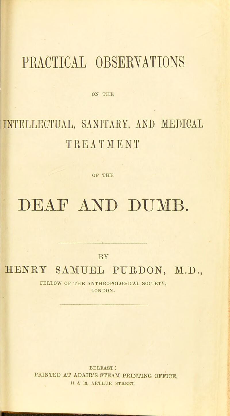 PRACTICAL OBSERVATIONS ON THE INTELLECTUAL, SANITARY, AND MEDICAL TREATMENT OF THE DEAF AND DUMB. BY HENRY SAMUEL PURDON, M.D., FELLOW OF THE ANTHROPOLOGICAL SOCIETY, LONDON. BELFAST: PRINTED AT ADAIR’S STEAM PRINTING OFFICE,