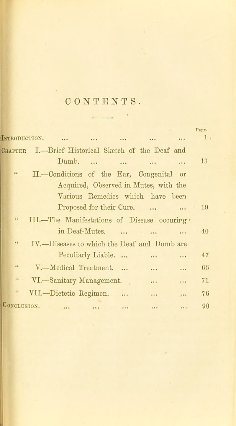 CONTENTS. r«gc. Introduction. ... ... ... ... ... 1 • Chapter I.—Brief Historical Sketch of the Deaf ancl Dumb. ... ... ... ... 13 “ II.—Conditions of the Ear, Congenital or Acquired, Observed in Mutes, with the Various Remedies which have been Proposed for their Cure. , “ III.—The Manifestations of Disease occuring« in Deaf-Mutes. “ IV.—Diseases to which the Deaf and Dumb are Peculiarly Liable. ... | “ V.—Medical Treatment. ... ! “ VI.—Sanitary Management. [ “ VII.—Dietetic Regimen. Conclusion. 19 40 47 00 71 70 00