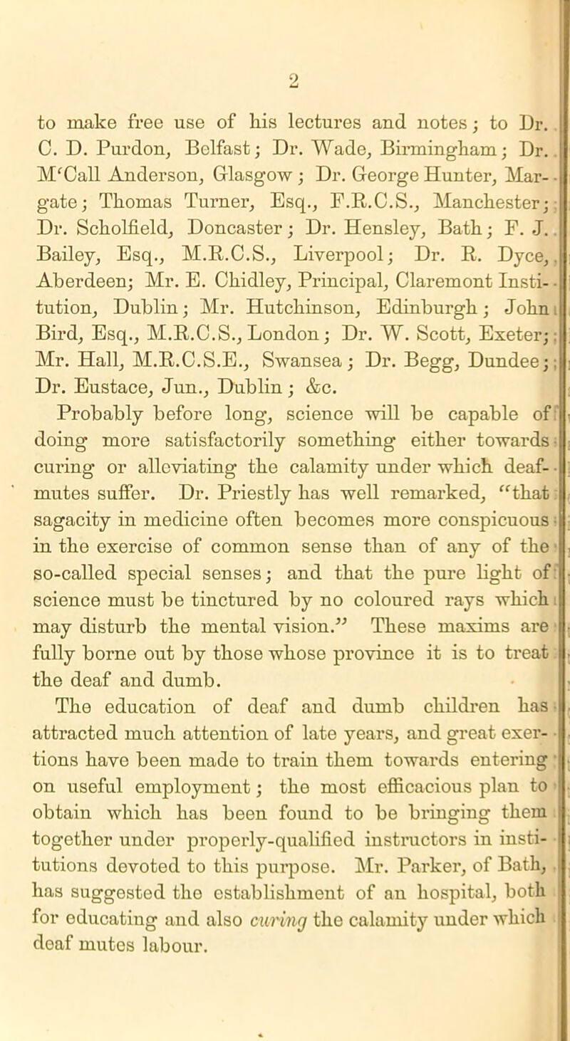 to make free use of liis lectures and notes; to Dr. C. D. Purdon, Belfast; Dr. Wade, Birmingham; Dr. MfCall Anderson, Glasgow ; Dr. George Hunter, Mar- • gate; Thomas Turner, Esq., F.R.C.S., Manchester; Dr. Scholfield, Doncaster; Dr. Hensley, Bath; F. J. i Bailey, Esq., M.R.C.S., Liverpool; Dr. R. Dyce,. Aberdeen; Mr. E. Chidley, Principal, Claremont Insti- • tution, Dublin; Mr. Hutchinson, Edinburgh; John. Bird, Esq., M.R.C.S., London; Dr. W. Scott, Exeter;: Mr. Hall, M.R.C.S.E., Swansea; Dr. Begg, Dundee;: Dr. Eustace, Jun., Dublin ; &c. Probably before long, science will be capable of doing more satisfactorily something either towards- curing or alleviating the calamity under which deaf- • mutes suffer. Dr. Priestly has well remarked, “that sagacity in medicine often becomes more conspicuous in the exercise of common sense than of any of the so-called special senses; and that the pure light of: science must be tinctured by no coloured rays which : may disturb the mental vision.” These maxims are 1 fully borne out by those whose province it is to treat the deaf and dumb. The education of deaf and dumb children has attracted much attention of late years, and great exer- : tions have been made to train them towards entering • on useful employment; the most efficacious plan to obtain which has been found to be bringing them together under properly-qualified instructors in insti- tutions devoted to this purpose. Mr. Parker, of Bath, has suggested the establishment of an hospital, both for educating and also curing the calamity under which doaf mutes labour.