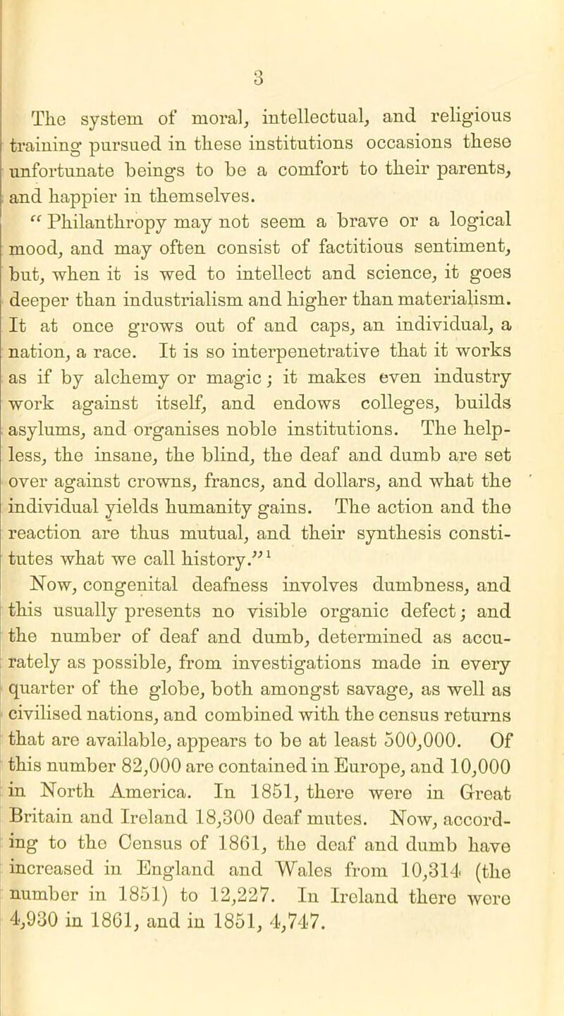 The system of moral, intellectual, and religious training pursued in these institutions occasions these unfortunate beings to be a comfort to their parents, and happier in themselves. “ Philanthropy may not seem a brave or a logical mood, and may often consist of factitious sentiment, but, when it is wed to intellect and science, it goes deeper than industrialism and higher than materialism. It at once grows out of and caps, an individual, a nation, a race. It is so interpenetrative that it works as if by alchemy or magic; it makes even industry work against itself, and endows colleges, builds , asylums, and organises noble institutions. The help- less, the insane, the blind, the deaf and dumb are set over against crowns, francs, and dollars, and what the individual yields humanity gains. The action and the reaction are thus mutual, and their synthesis consti- tutes what we call history.”1 Now, congenital deafness involves dumbness, and this usually presents no visible organic defect; and the number of deaf and dumb, determined as accu- rately as possible, from investigations made in every quarter of the globe, both amongst savage, as well as civilised nations, and combined with the census returns that are available, appears to be at least 500,000. Of this number 82,000 are contained in Europe, and 10,000 in North America. In 1851, there were in Great Britain and Ireland 18,300 deaf mutes. Now, accord- ing to the Census of 1861, the deaf and dumb have increased in England and Wales from 10,314 (the number in 1851) to 12,227. In Ireland there were 4,930 in 1861, and in 1851, 4,747.