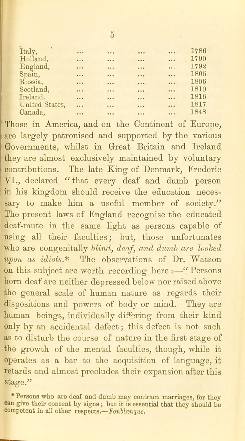 Italy, 1786 Holland, 1790 England, ... ... ... ... 1792 Spain, ... ... ... ... 1805 Russia, ... ... ... ... 1806 Scotland, ... ... ... ... 1810 Ireland, ... ... ... ... 1816 United States, ... ... ... ... 1817 Canada, ... ... ... ... 1848 Those in America, and. on the Continent of Europe, are largely patronised and supported by the various Governments, whilst in Great Britain and Ireland they are almost exclusively maintained by voluntary contributions. The late King of Denmark, Frederic VI., declared “that every deaf and dumb person in his kingdom should receive the education neces- sary to make him a useful member of society.” The present laws of England recognise the educated deaf-mute in the same light as persons capable of using all their faculties ; but, those unfortunates who are congenitally blind, deaf, and dumb are looked upon as idiots.* The observations of Dr. Watson on this subject are worth recording here :—“Persons born deaf are neither depressed below nor raised above the general scale of human nature as regards their dispositions and powers of body or mind. They are human beings, individually differing from their kind only by an accidental defect; this defect is not such as to disturb the course of nature in the first stage of the growth of the mental faculties, though, while it operates as a bar to the acquisition of language, it retards and almost precludes their expansion after this stage.” * Persons who are deaf and dumb may contract marriages, for they can give their consent by signs ; but it is essential that they should bo competent in all other respects.—Fonblanquc.