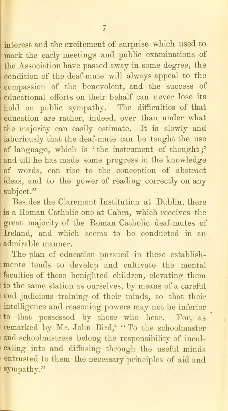 interest and the excitement of surprise which used to mark the early meetings and public examinations of the Association have passed away in some degree, the condition of the deaf-mute will always appeal to the i compassion of the benevolent, and the success of educational efforts on their behalf can never lose its hold on public sympathy. The difficulties of that education are rather, indeed, over than under what the majority can easily estimate. It is slowly and laboriously that the deaf-mute can be taught the use of language, which is f the instrument of thought and till he has made some progress in the knowledge of words, can rise to the conception of abstract ideas, and to the power of reading correctly on any subject.'” Besides the Claremont Institution at Dublin, there is a Roman Catholic one at Cabra, which receives the great majority of the Roman Catholic deaf-mutes of Ireland, and which seems to be conducted in an admirable manner. The plan of education pursued in these establish- ments tends to develop and cultivate the mental faculties of these benighted children, elevating them to the same station as ourselves, by means of a careful and judicious training of their minds, so that their intelligence and reasoning powers may not be inferior to that possessed by those who hear. For, as remarked by Mr. John Bird,2 To the schoolmaster and schoolmistress belong the responsibility of incul- cating into and diffusing through the useful minds entrusted to them the necessary principles of aid and sympathy.”