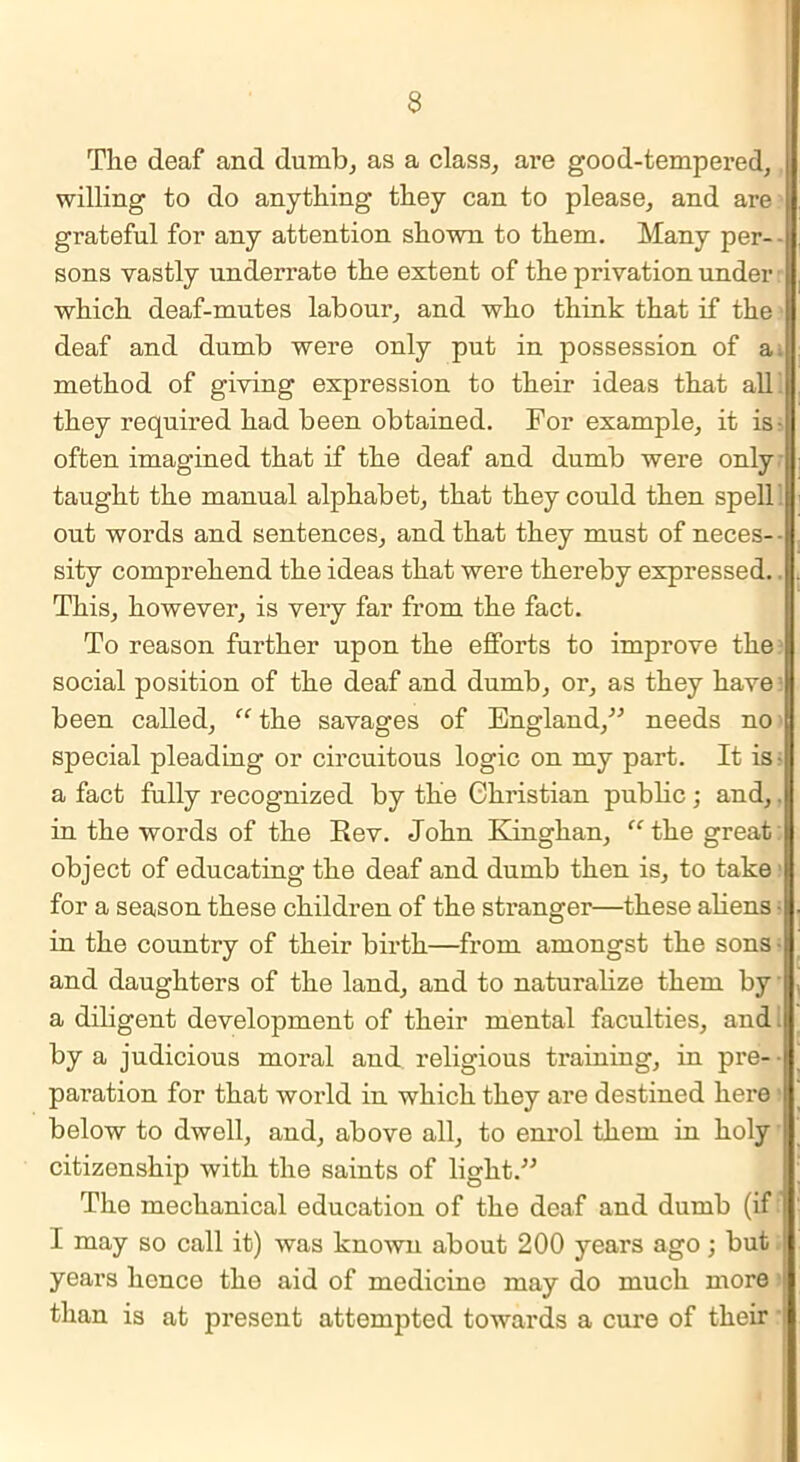 The deaf and dumb, as a class, are good-tempered, willing to do anything they can to please, and are grateful for any attention shown to them. Many per- sons vastly underrate the extent of the privation under which deaf-mutes labour, and who think that if the deaf and dumb were only put in possession of a method of giving expression to their ideas that all they required had been obtained. For example, it is- often imagined that if the deaf and dumb were only taught the manual alphabet, that they could then spell out words and sentences, and that they must of neces- - sity comprehend the ideas that were thereby expressed. This, however, is very far from the fact. To reason further upon the efforts to improve the social position of the deaf and dumb, or, as they have been called, “ the savages of England,” needs no special pleading or circuitous logic on my part. It is • a fact fully recognized by the Christian public; and,. in the words of the Rev. John Kinghan, “the great object of educating the deaf and dumb then is, to take for a season these children of the stranger—these aliens ■ in the country of their birth—from amongst the sons - and daughters of the land, and to naturalize them by a diligent development of their mental faculties, and I by a judicious moral and religious training, in pre- ■ paration for that world in which they are destined here below to dwell, and, above all, to enrol them in holy j citizenship with the saints of light.” The mechanical education of the deaf and dumb (if I may so call it) was known about 200 years ago; but ! years hence the aid of medicine may do much more than is at present attempted towards a cure of their