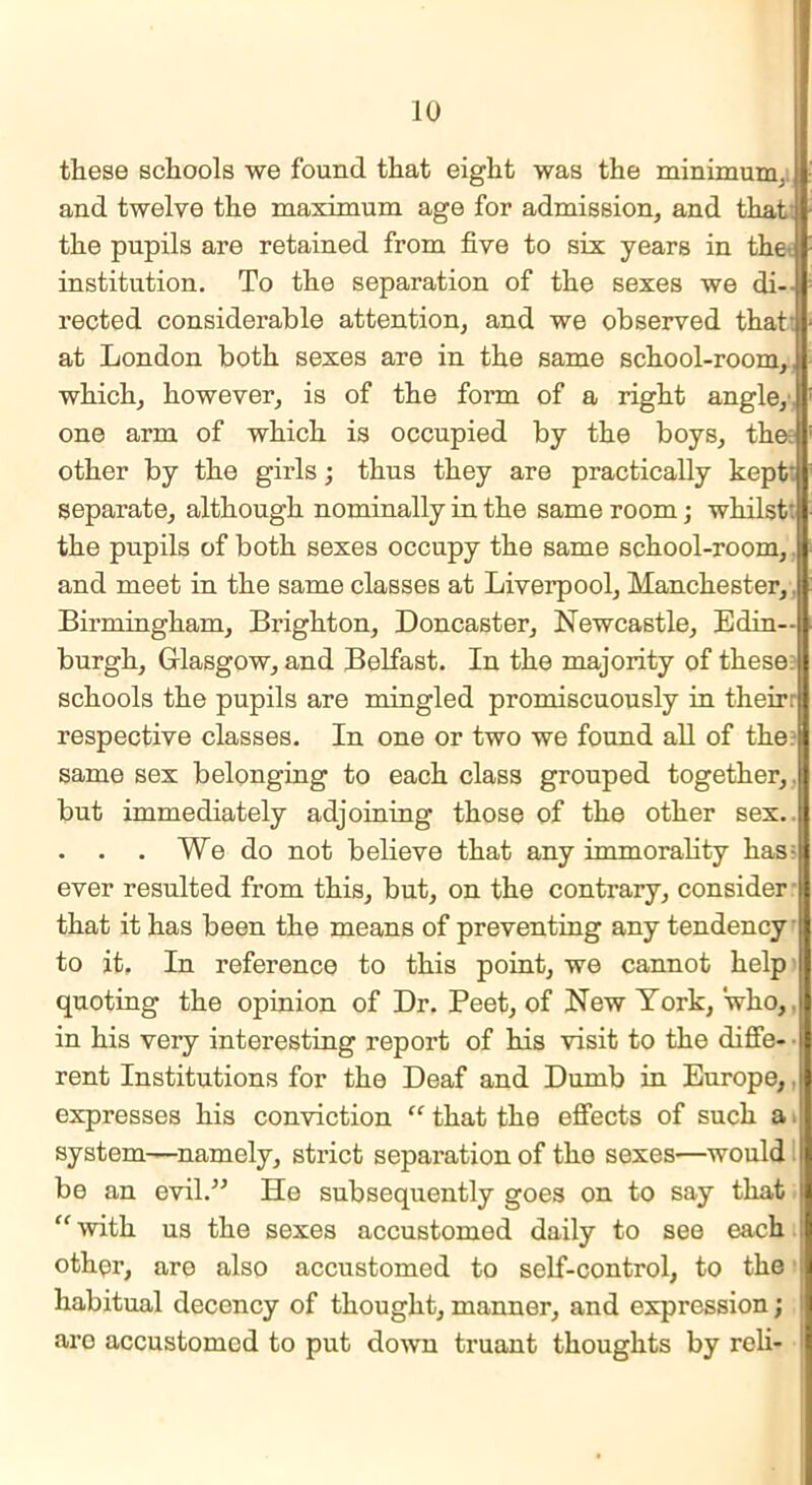 these schools we found that eight was the minimum,, and twelve the maximum age for admission, and that: the pupils are retained from five to six years in the', institution. To the separation of the sexes we di- rected considerable attention, and we observed that: at London both sexes are in the same school-room,, which, however, is of the form of a right angle, one arm of which is occupied by the boys, the: other by the girls; thus they are practically kept* separate, although nominally in the same room; whilst: the pupils of both sexes occupy the same school-room,. and meet in the same classes at Liverpool, Manchester,, Birmingham, Brighton, Doncaster, Newcastle, Edin- burgh, Glasgow, and Belfast. In the majority of these schools the pupils are mingled promiscuously in their: respective classes. In one or two we found all of the. same sex belonging to each class grouped together,, but immediately adjoining those of the other sex.. . . . We do not believe that any immorality lias: ever resulted from this, but, on the contrary, consider r that it has been the means of preventing any tendency to it. In reference to this point, we cannot help quoting the opinion of Dr. Peet, of New York, who,, in his very interesting report of his visit to the diffe- rent Institutions for the Deaf and Dumb in Europe,, expresses his conviction “ that the effects of such a system—namely, strict separation of the sexes—would i be an evil.” He subsequently goes on to say that i| “with us the sexes accustomed daily to see each other, are also accustomed to self-control, to the habitual decency of thought, manner, and expression; ! aro accustomed to put down truant thoughts by roli-