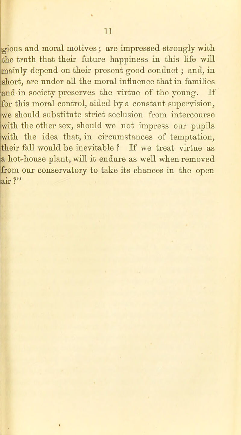 gious and moral motives; are impressed strongly with the truth that their future happiness in this life will mainly depend on their present good conduct; and, in short, are under all the moi’al influence that in families and in society preserves the virtue of the young. If for this moral control, aided by a constant supervision, we should substitute strict seclusion from intercourse with the other sex, should we not impress our pupils with the idea that, in circumstances of temptation, their fall would be inevitable ? If we treat virtue as a hot-house plant, will it endure as well when removed from our conservatory to take its chances in the open air?”