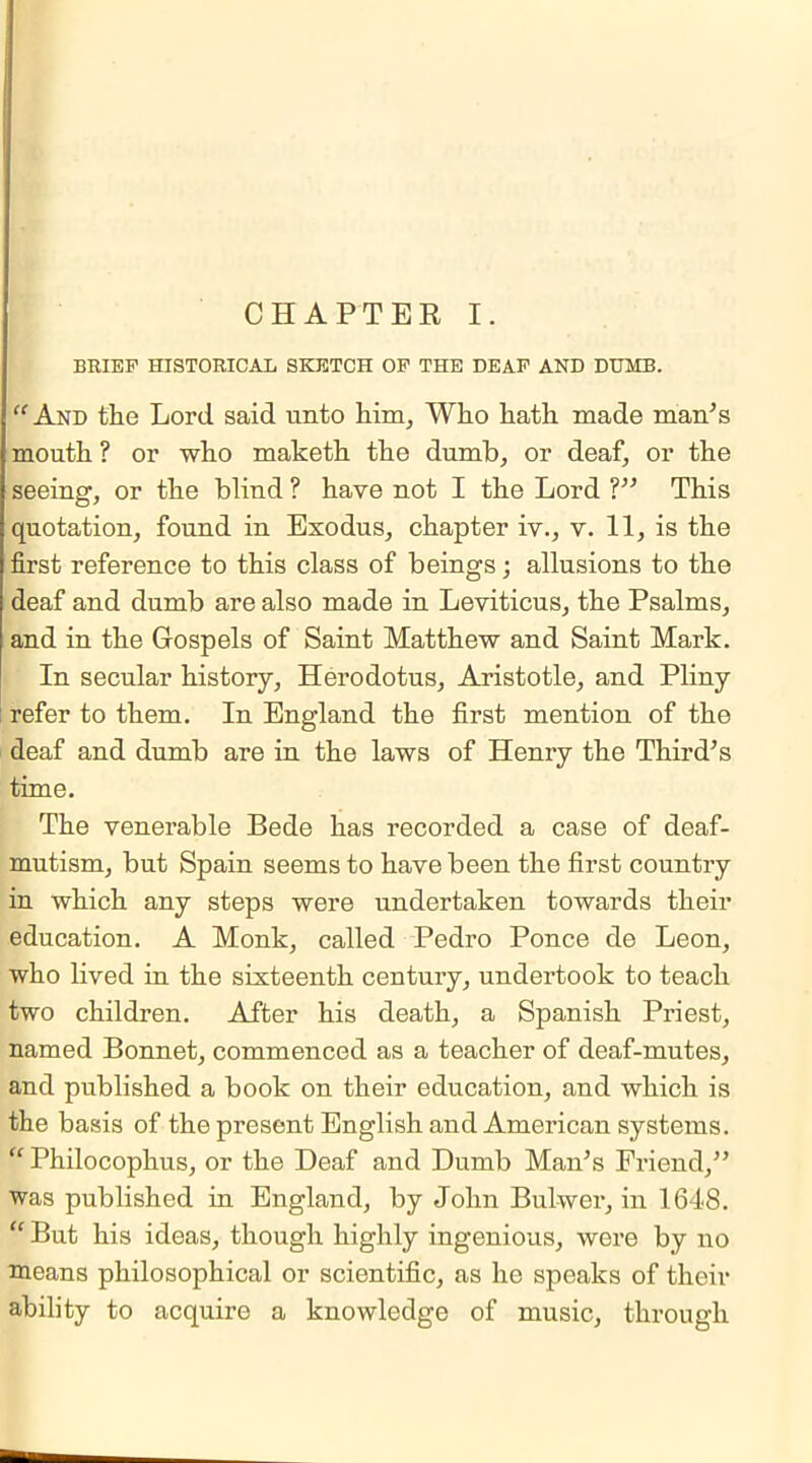 BRIEF HISTORICAL SKETCH OF THE DEAF AND DUMB. “And the Lord said unto him, Who hath made man's mouth ? or who maketh the dumb, or deaf, or the seeing, or the blind ? have not I the Lord ?” This quotation, found in Exodus, chapter iv., v. 11, is the first reference to this class of beings; allusions to the deaf and dumb are also made in Leviticus, the Psalms, and in the Gospels of Saint Matthew and Saint Mark. In secular history, Herodotus, Aristotle, and Pliny refer to them. In England the first mention of the deaf and dumb are in the laws of Henry the Third’s time. The venerable Bede has recorded a case of deaf- mutism, but Spain seems to have been the first country in which any steps were undertaken towards their education. A Monk, called Pedro Ponce de Leon, who lived in the sixteenth century, undertook to teach two children. After his death, a Spanish Priest, named Bonnet, commenced as a teacher of deaf-mutes, and published a book on their education, and which is the basis of the present English and American systems. “ Philocophus, or the Deaf and Dumb Man’s Friend,” was published in England, by John Bulwer, in 1648. “ But his ideas, though highly ingenious, were by no means philosophical or scientific, as he speaks of their ability to acquire a knowledge of music, through