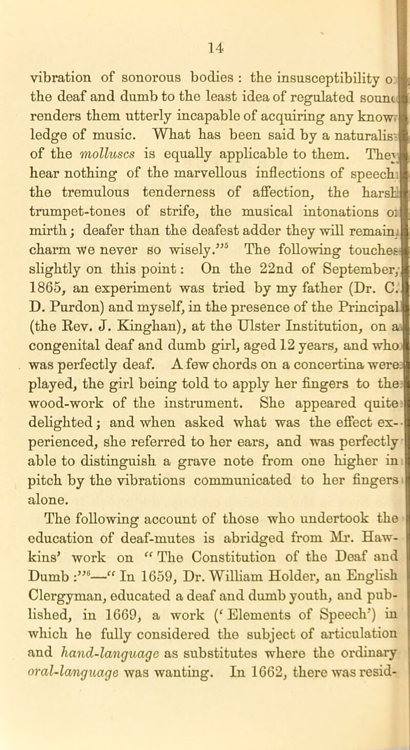 vibration of sonorous bodies : the insusceptibility o the deaf and dumb to the least idea of regulated souni renders them utterly incapable of acquiring any know ledge of music. What has been said by a naturalis- of the molluscs is equally applicable to them. The-' hear nothing of the marvellous inflections of speech the tremulous tenderness of affection, the harsh trumpet-tones of strife, the musical intonations 01 mirth; deafer than the deafest adder they will remain, charm we never so wisely.”5 The following touches slightly on this point: On the 22nd of September, 1865, an experiment was tried by my father (Dr. C. D. Purdon) and myself, in the presence of the Principal! (the Rev. J. Kinghan), at the Ulster Institution, on a. congenital deaf and dumb girl, aged 12 years, and who:’ was perfectly deaf. A few chords on a concertina were: played, the girl being told to apply her fingers to the: wood-work of the instrument. She appeared quite delighted; and when asked what was the effect ex- perienced, she referred to her ears, and was perfectly able to distinguish a grave note from one higher in pitch by the vibrations communicated to her fingers alone. The following account of those who undertook the education of deaf-mutes is abridged from Mr. Haw- kins’ work on “ The Constitution of the Deaf and Dumb :”6—“ In 1659, Dr. William Holder, an English Clergyman, educated a deaf and dumb youth, and pub- lished, in 1669, a work (‘ Elements of Speech’) in which he fully considered the subject of articulation and hand-language as substitutes where the ordinary oral-lcmguage was wanting. In 1662, there wasresid-