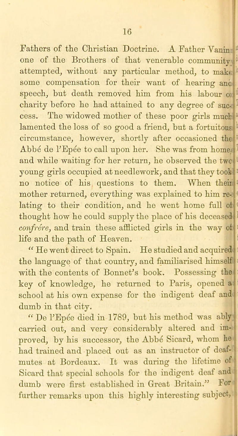 Fathers of the Christian Doctrine. A Father Vanin 2 one of the Brothers of that venerable community - attempted, without any particular method, to make some compensation for their want of hearing anc speech, but death removed him from his labour o: charity before he had attained to any degree of sue- - cess. The widowed mother of these poor girls mud lamented the loss of so good a friend, but a fortuitous - circumstance, however, shortly after occasioned the ; Abbd de l'Epee to call upon her. She was from home, and while waiting for her return, he observed the twe young girls occupied at needlework, and that they toot : no notice of his questions to them. When their. - mother returned, everything was explained to him re- lating to their condition, and he went home full oi thought how he could supply the place of his deceased confrere, and train these afflicted girls in the way ol life and the path of Heaven. “ He went direct to Spain. He studied and acquired the language of that country, and familiarised himself with the contents of Bonnet's book. Possessing the key of knowledge, he returned to Pai’is, opened a school at his own expense for the indigent deaf and dumb in that city. “ De TEpee died in 1789, but his method was ably carried out, and very considerably altered and im- proved, by his successor, the Abbe Sicard, whom he had trained and placed out as an instructor of deaf- mutes at Bordeaux. It was during the lifetime of' Sicard that special schools for the indigent deaf and j dumb were first established in Great Britain.” 1 or further remarks upon this highly interesting subject, *