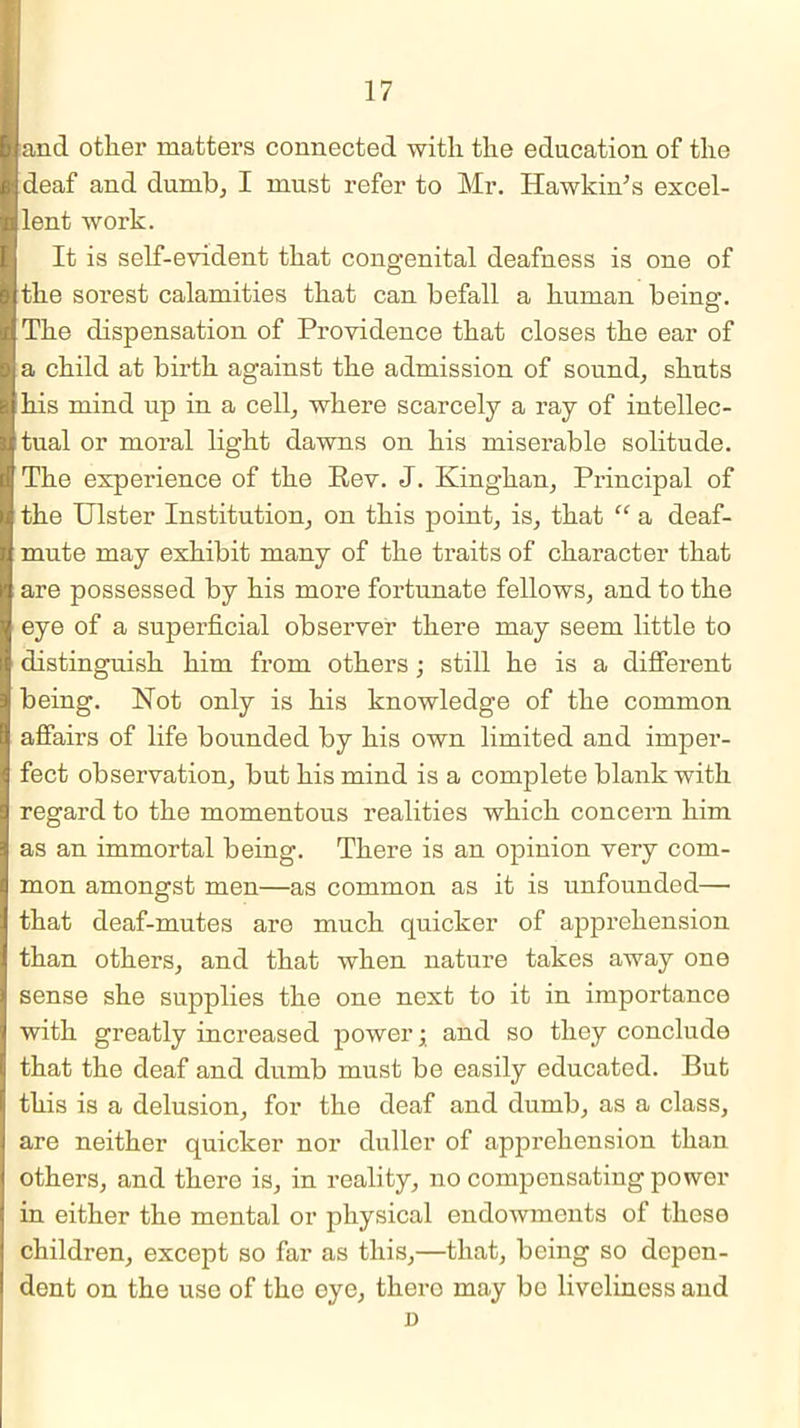 and other matters connected with the education of the deaf and dumb, I must refer to Mr. Hawkin's excel- lent work. It is self-evident that congenital deafness is one of the sorest calamities that can befall a human being. The dispensation of Pi’ovidence that closes the ear of a child at birth against the admission of sound, shuts his mind up in a cell, where scarcely a ray of intellec- tual or moral light dawns on his miserable solitude. The experience of the Rev. J. Kinghan, Principal of the Ulster Institution, on this point, is, that “ a deaf- mute may exhibit many of the traits of character that are possessed by his more fortunate fellows, and to the eye of a superficial observer there may seem little to distinguish him from others ; still he is a different being. Hot only is his knowledge of the common affairs of life bounded by his own limited and imper- fect observation, but his mind is a complete blank with regard to the momentous realities which concern him as an immortal being. There is an opinion very com- mon amongst men—as common as it is unfounded— that deaf-mutes are much quicker of apprehension than others, and that when nature takes away one sense she supplies the one next to it in importance with greatly increased power; and so they conclude that the deaf and dumb must be easily educated. But this is a delusion, for the deaf and dumb, as a class, are neither quicker nor duller of apprehension than others, and there is, in reality, no compensating power in either the mental or physical endowments of these children, except so far as this,—that, being so depen- dent on the use of tho oye, thero may be liveliness and D