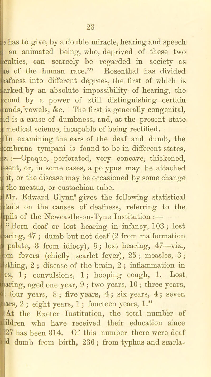 3 lias to give, by a double miracle, hearing and speech i an animated being, who, deprived of these two culties, can scarcely be regarded in society as le of the human race.”7 Rosenthal has divided lafness into different degrees, the first of which is arked by an absolute impossibility of hearing, the cond by a power of still distinguishing certain unds, vowels, &c. The first is generally congenital, Ld is a cause of dumbness, and, at the present state medical science, incapable of being rectified. In examining the ears of the deaf and dumb, the embrana tympani is found to be in different states, z.:—Opaque, perforated, very concave, thickened, 'Sent, or, in some cases, a polypus may be attached it, or the disease may be occasioned by some change the meatus, or eustachian tube. Mr. Edward Glynn8 gives the following statistical fails on the causes of deafness, referring to the tpils of the Newcastle-on-Tyne Institution :— Born deaf or lost hearing in infancy, 103; lost aring, 47 ; dumb but not deaf (2 from malformation I palate, 3 from idiocy), 5; lost hearing, 47—viz., 3m fevers (chiefly scarlet fever), 25; measles, 3; sthing, 2 ; disease of the brain, 2 ; inflammation in rs, 1; convulsions, 1; hooping cough, 1. Lost aring, aged one year, 9 ; two years, 10; three years, four years, 8 ; five years, 4 ; six years, 4; seven ars, 2 ; eight years, 1; fourteen years, 1.” At the Exeter Institution, the total number of ildrcn who have received their education sinco 27 has been 314. Of this number there were deaf d dumb from birth, 236; from typhus and scarla-