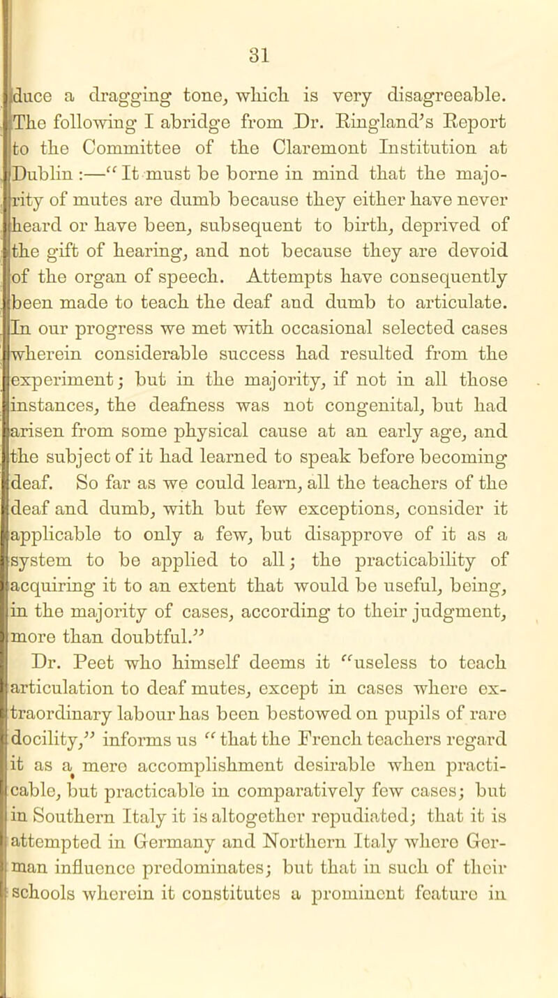 ,ducc a dragging tone, which is very disagreeable. The following I abridge from Dr. Ringland's Report to the Committee of the Claremont Institution at iDublin :—“ It must be borne in mind that the majo- rity of mutes are dumb because they either have never heard or have been, subsequent to birth, deprived of the gift of hearing, and not because they are devoid of the organ of speech. Attempts have consequently been made to teach the deaf and dumb to articulate. In our progress we met with occasional selected cases wherein considerable success had resulted from the experiment; but in the majority, if not in all those instances, the deafness was not congenital, but had arisen from some physical cause at an eai'ly age, and the subject of it had learned to speak before becoming deaf. So far as we could learn, all the teachers of the deaf and dumb, with but few exceptions, consider it I applicable to only a few, but disapprove of it as a system to be applied to all; the practicability of acquiring it to an extent that would be useful, being, in the majority of cases, according to their judgment, more than doubtful.” Dr. Peet who himself deems it ‘'‘'useless to teach articulation to deaf mutes, except in cases where ex- traordinary labour has been bestowed on pupils of rare docility,” informs us “ that the French teachers regard it as a^ mere accomplishment desirable when practi- cable, but practicable in comparatively few cases; but in Southern Italy it is altogether repudiated; that it is attempted in Germany and Northern Italy where Ger- man influence predominates; but that in such of their schools wherein it constitutes a prominent feature in