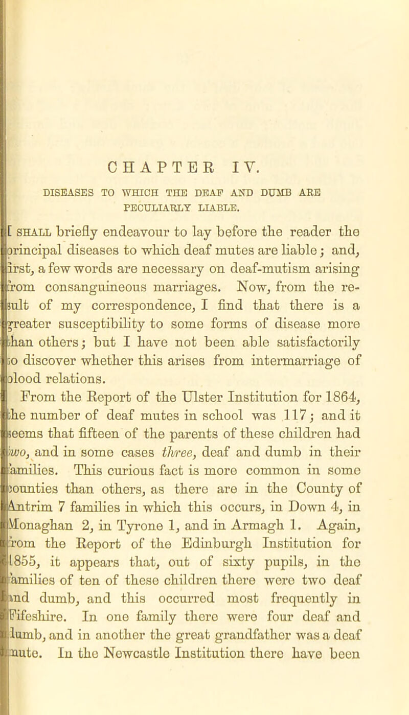 DISEASES TO WHICH THE DEAF AND DUMB ARE PECULIARLY LIABLE. [ shall briefly endeavour to lay before the reader the [jorincipal diseases to which deaf mutes are liable; and, first, a few words are necessary on deaf-mutism arising om consanguineous marriages. Now, from the re- lult of my correspondence, I find that there is a eater susceptibility to some forms of disease more han others; but I have not been able satisfactorily o discover whether this arises from intermarriage of ilood relations. From the Report of the Ulster Institution for 1864, he number of deaf mutes in school was 117; and it eems that fifteen of the parents of these children had o, and in some cases three, deaf and dumb in their I families. This curious fact is more common in some Ijounties than others, as there are in the County of I intrim 7 families in which this occurs, in Down 4, in I Monaghan 2, in Tyrone 1, and in Armagh 1. Again, I rom the Report of the Edinburgh Institution for ■ 1855, it appears that, out of sixty pupils, in tho l amilies of ten of these children there were two deaf land dumb, and this occurred most frequently in 'ifeshire. In one family there were four deaf and lumb, and in another the great grandfather was a deaf Mute. In the Newcastle Institution there have been