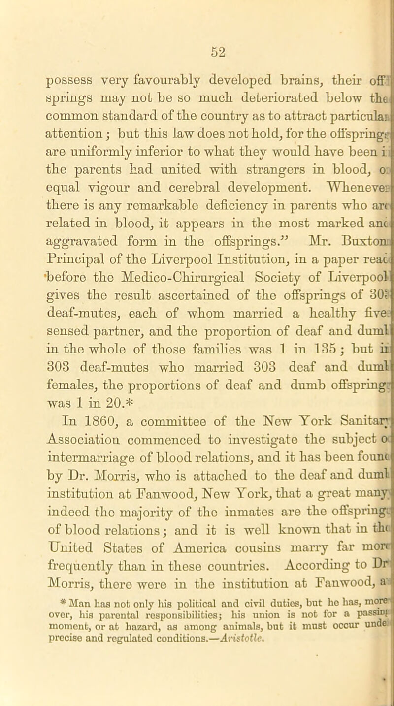 possess very favourably developed brains, their off j springs may not be so much deteriorated below the common standard of the country as to attract particular attention; but this law does not hold, for the offspringt: are uniformly inferior to what they would have been i the parents had united with strangers in blood, o equal vigour and cerebral development. Whenever there is any remarkable deficiency in parents who art related in blood, it appears in the most marked anc aggravated form in the offsprings.” Mr. Buxton: Principal of the Liverpool Institution, in a paper reac 'before the Medico-Chirurgical Society of Liverpool gives the result ascertained of the offsprings of 301 deaf-mutes, each of whom married a healthy five, sensed partner, and the proportion of deaf and duml in the whole of those families was 1 in 135 ; but ii 303 deaf-mutes who married 303 deaf and duml females, the proportions of deaf and dumb offspring: was 1 in 20.* In 1860, a committee of the New York Sanitar Association commenced to investigate the subject o I intermarriage of blood relations, and it has been fount by Dr. Morris, who is attached to the deaf and duml institution at Fanwood, New York, that a great many indeed the majority of the inmates are the offspring;, of blood relations; and it is well known that in tin United States of America cousins marry far morr frequently than in these countries. According to Dr Morris, there were in the institution at Fanwood, a * Man lias not only liis political and civil duties, but he has, more over, his parental responsibilities; his union is not for a passmf j moment, or at hazard, as among animals, but it must occur unde precise and regulated conditions.—Aristotle.