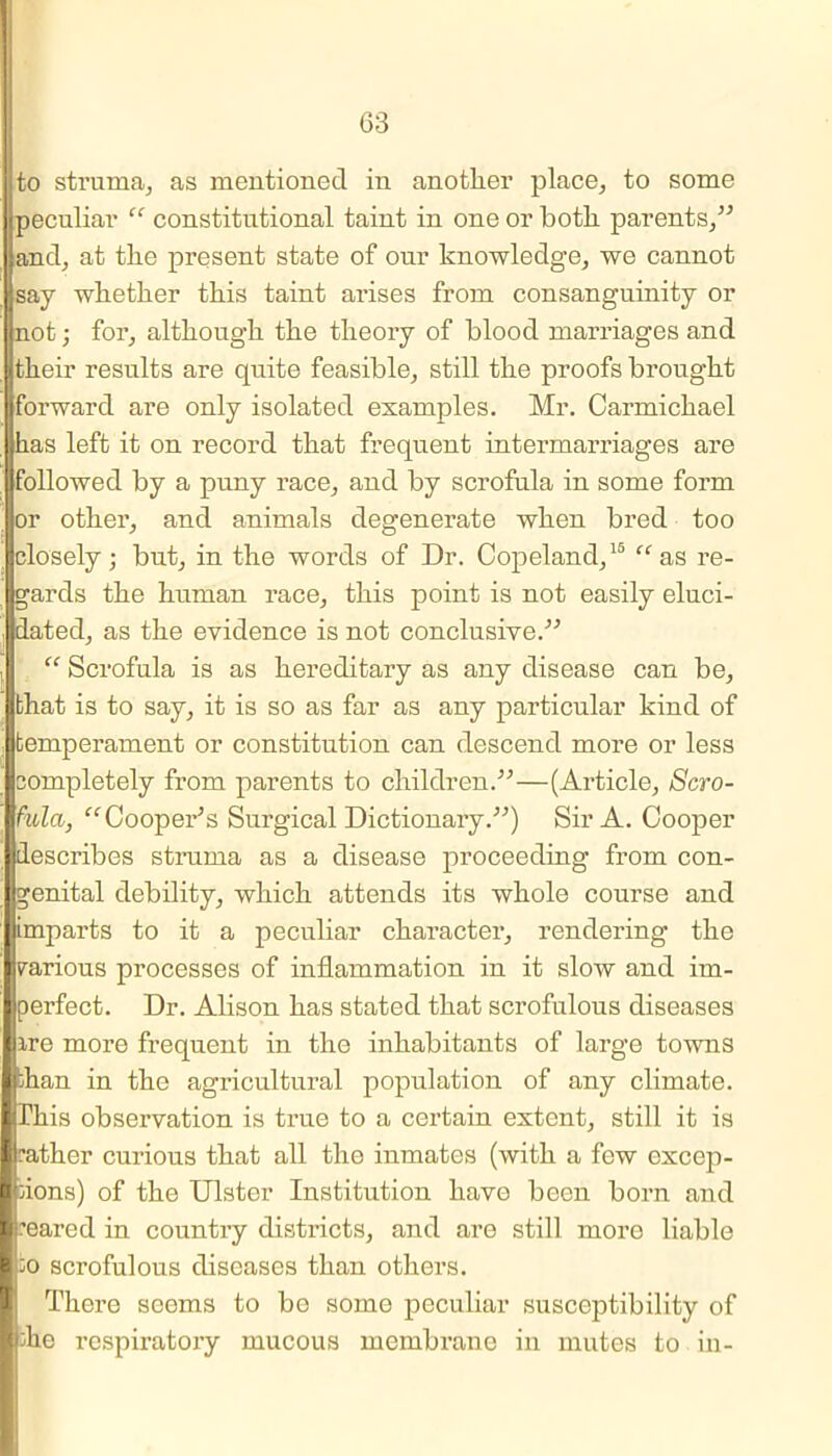 to struma, as mentioned in another place, to some peculiar “ constitutional taint in one or both parents/'’ hand, at the present state of our knowledge, we cannot Hsay whether this taint arises from consanguinity or (not; for, although the theory of blood marriages and itheir results are quite feasible, still the proofs brought iforward are only isolated examples. Mr. Carmichael has left it on record that frequent intermarriages are followed by a puny race, and by scrofula in some form or other, and animals degenerate when bred too closely; but, in the words of Dr. Copeland,15 “ as re- gards the human race, this point is not easily eluci- dated, as the evidence is not conclusive.'” “ Scrofula is as hereditary as any disease can be, that is to say, it is so as far as any particular kind of temperament or constitution can descend more or less completely from parents to children.”—(Article, Scro- fula, “Cooper’s Surgical Dictionary.”) Sir A. Cooper describes struma as a disease proceeding from con- genital debility, which attends its whole course and imparts to it a peculiar character, rendering the rarious processes of inflammation in it slow and im- perfect. Dr. Alison has stated that scrofulous diseases ire more frequent in the inhabitants of large towns fhan in the agricultural population of any climate. This observation is true to a certain extent, still it is ■rather curious that all the inmates (with a few excep- tions) of the Ulster Institution have been born and reared in country districts, and are still more liable ;o scrofulous diseases than others. There seems to be some peculiar susceptibility of the respiratory mucous membrane in mutes to in-