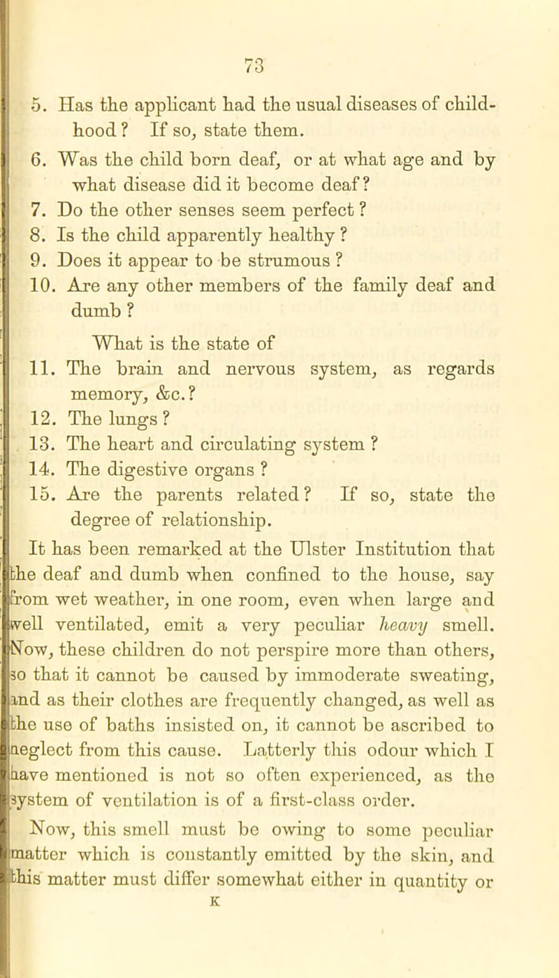 5. Has the applicant had the usual diseases of child- hood ? If so, state them. 6. Was the child horn deaf, or at what age and by what disease did it become deaf? 7. Do the other senses seem perfect ? 8. Is the child apparently healthy ? 9. Does it appear to be strumous ? 10. Are any other members of the family deaf and dumb ? What is the state of 11. The brain and nervous system, as regards memory, &c.? 12. The lungs ? 13. The heart and circulating system ? 14. The digestive organs ? 15. Are the parents related ? If so, state the degree of relationship. It has been remarked at the Ulster Institution that bhe deaf and dumb when confined to the house, say from wet weather, in one room, even when large and well ventilated, emit a very peculiar heavy smell. Now, these children do not perspire more than others, so that it cannot be caused by immoderate sweating, and as their clothes are frequently changed, as well as I the use of baths insisted on, it cannot be ascribed to neglect from this cause. Latterly this odour which I I tiave mentioned is not so often experienced, as the ■ system of ventilation is of a first-class order. Now, this smell must be owing to some peculiar limatter which is constantly emitted by the skin, and I this matter must differ somewhat either in quantity or K