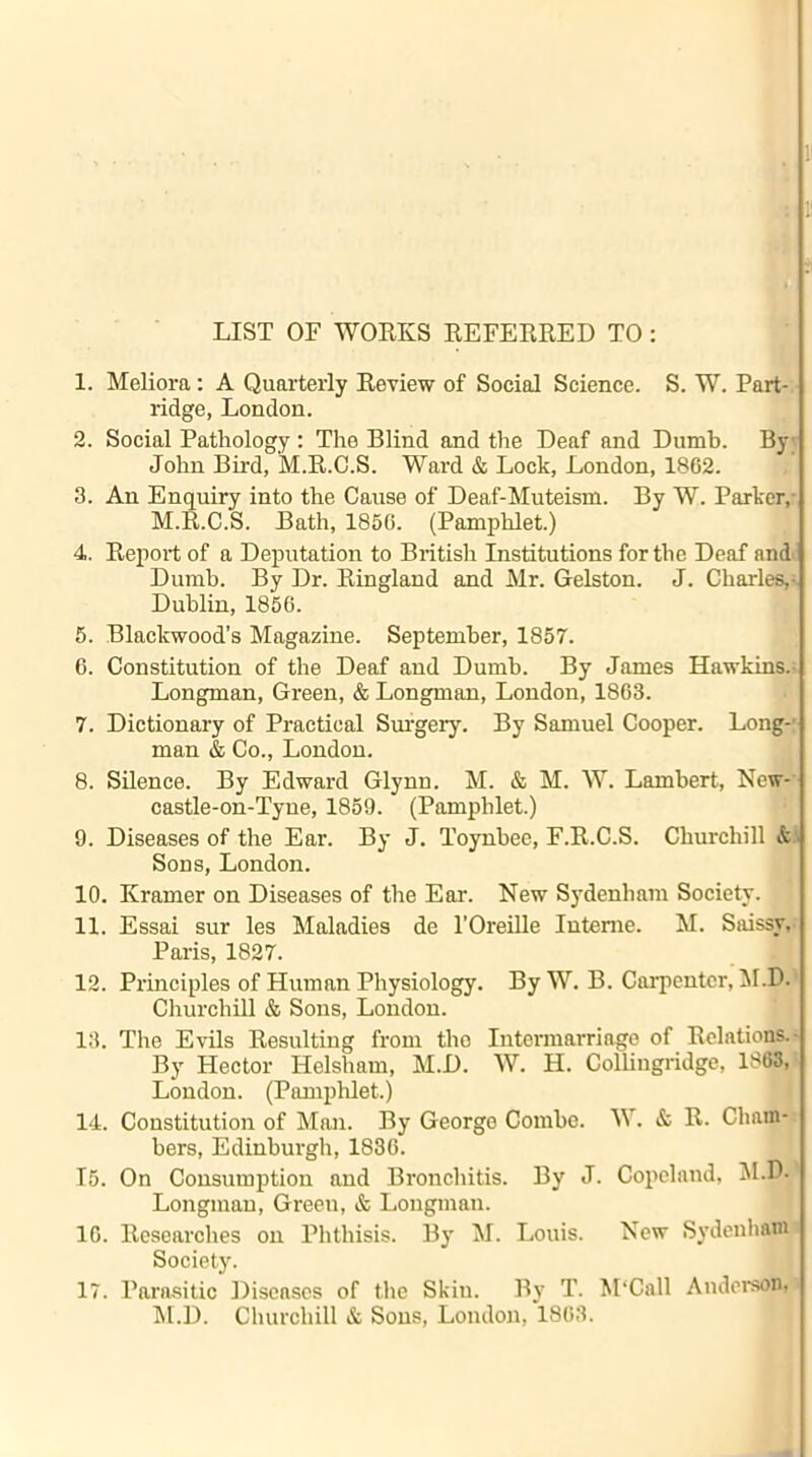 1 1 LIST OF WORKS REFERRED TO : 1. Meliora: A Quarterly Review of Social Science. S. W. Part- ridge, London. 2. Social Pathology : The Blind and the Deaf and Dumb. By John Bird, M.R.C.S. Ward & Lock, London, 1862. 3. An Enquiry into the Cause of Deaf-Muteisin. By W. Parker, M.R.C.S. Bath, 1856. (Pamphlet.) 4. Report of a Deputation to British Institutions for the Deaf and Dumb. By Dr. Ringland and Mr. Gelston. J. Charles,- Dublin, 1856. 5. Blackwood’s Magazine. September, 1857. 6. Constitution of the Deaf and Dumb. By James Hawkins. Longman, Green, & Longman, London, 1863. 7. Dictionary of Practical Surgery. By Samuel Cooper. Long-' man & Co., London. 8. Silence. By Edward Glynu. M. & M. W. Lambert, New- castle-on-Tyue, 1859. (Pamphlet.) 9. Diseases of the Ear. By J. Toynbee, F.R.C.S. Churchill & Sons, London. 10. Kramer on Diseases of the Ear. New Sydenham Society. 11. Essai sur les Maladies de l’Oreille Interne. M. Saissy, Paris, 1827. 12. Principles of Human Physiology. By W. B. Carpenter, M.D. Churchill & Sons, London. 13. The Evils Resulting from the Intermarriage of Relations. By Hector Helsham, M.D. W. H. Collingridge, 1863, London. (Pamphlet.) 14. Constitution of Man. By George Combe. W. & R. Cham- bers, Edinburgh, 1836. 15. On Consumption and Bronchitis. By J. Copeland, M.D. Longman, Green, & Longman. 16. Researches on Phthisis. By M. Louis. New Sydenham Society. 17. Parasitic Diseases of the Skin. By T. M‘Call Anderson, M.D. Churchill & Sous, London, 1863.