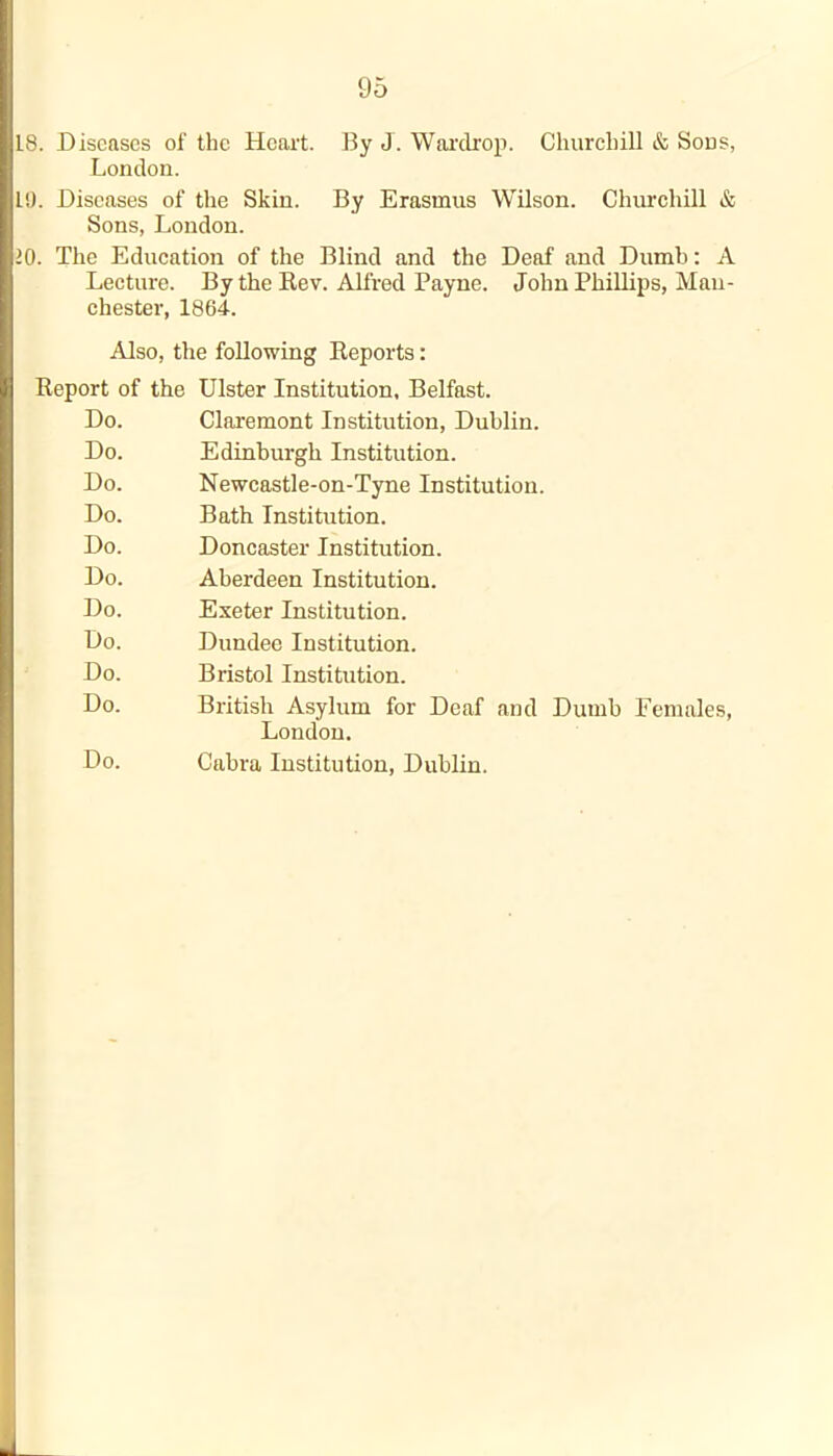 L8. Diseases of the Heart. By J. War dr op. Churchill & Sous, London. 10. Diseases of the Skin. By Erasmus Wilson. Churchill & Sons, London. 10. The Education of the Blind and the Deaf and Dumb: A Lecture. By the Rev. Alfred Payne. John Phillips, Man- chester, 1864. Also, the following Reports: Report of the Ulster Institution, Belfast. Do. Claremont Institution, Dublin. Do. Edinburgh Institution. Do. Newcastle-on-Tyne Institution. Do. Bath Institution. Do. Doncaster Institution. Do. Aberdeen Institution. Do. Exeter Institution. Do. Dundee Institution. Do. Bristol Institution. Do. British Asylum for Deaf and Dumb Females, London. Do. Cabra Institution, Dublin.