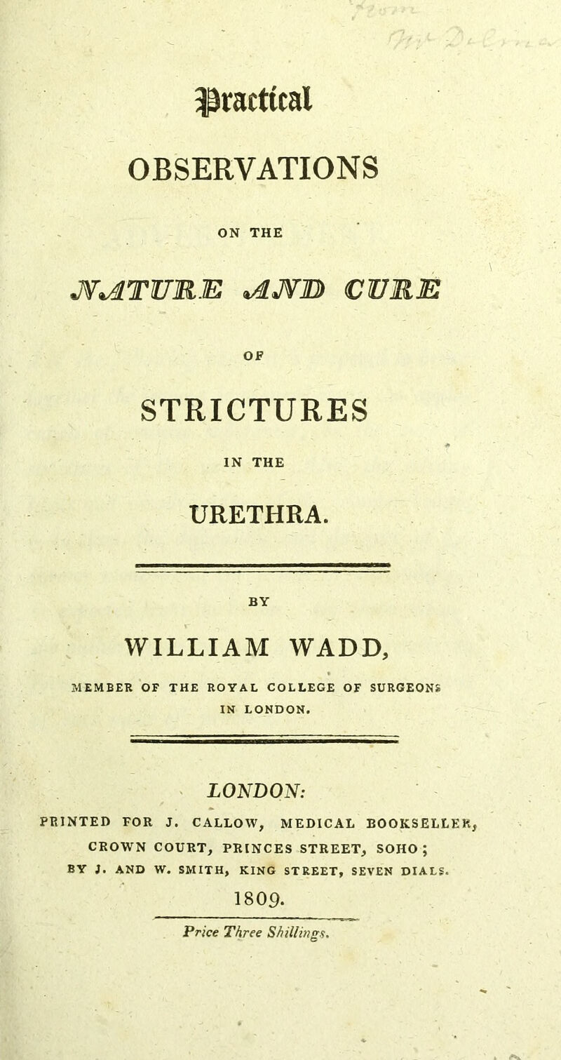 practical OBSERVATIONS ON THE JW^TURE ^JWO CURE OF STRICTURES IN THE URETHRA. BY WILLIAM WADD, MEMBER OF THE ROYAL COLLEGE OF SURGEONS IN LONDON. > LONDON: PRINTED FOR J. CALLOW, MEDICAL BOOKSELLER, CROWN COURT, PRINCES STREET, SOHO; BY J, AND W, SMITH, KING STREET, SEVEN DIALS. 1809. Price Three Shillings.