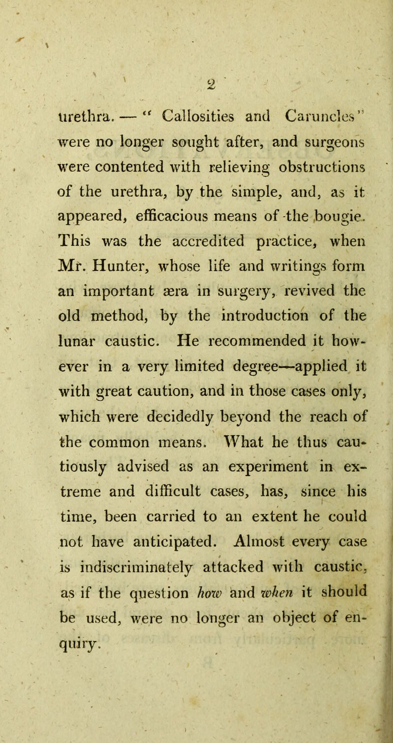 urethra. — Callosities and Caruncles” were no longer sought after, and surgeons were contented with relieving obstructions of the urethra, by the simple, and, as it appeared, efficacious means of-the bougie. This was the accredited practice, when Mr. Hunter, whose life and writings form an important aera in surgery, revived the old method, by the introduction of the lunar caustic. He recommended it how- ever in a very limited degree—applied it with great caution, and in those cases only, which were decidedly beyond the reach of the common means. What he thus cau- tiously advised as an experiment in ex- treme and difficult cases, has, since his time, been carried to an extent he could not have anticipated. Almost every case is indiscriminately attacked with caustic, as if the question hoxt) and when it should be used, were no longer an object of en- quiry.