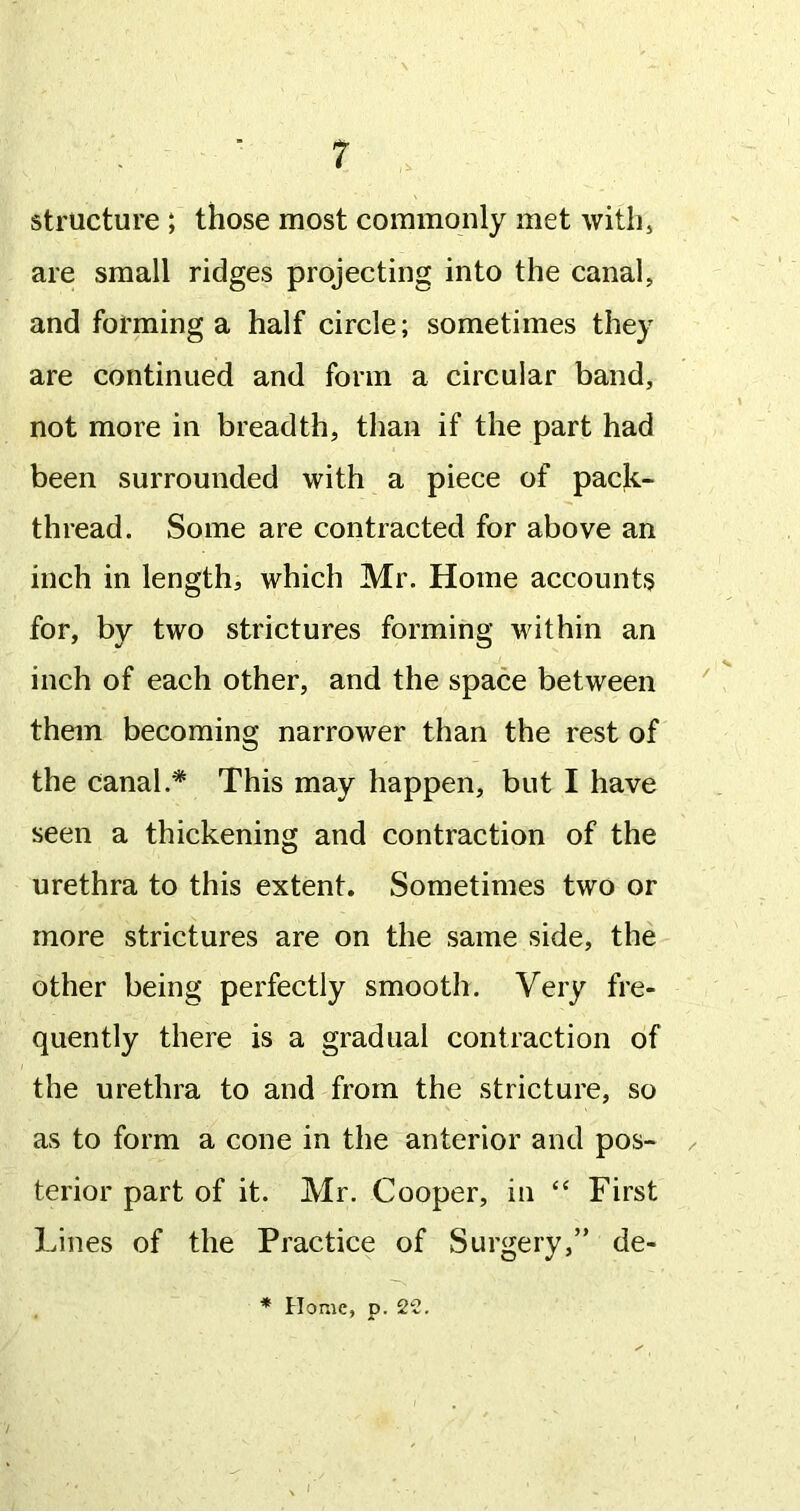 structure ; those most commonly met withj are small ridges projecting into the canal, and forming a half circle; sometimes they are continued and form a circular band, not more in breadth, than if the part had been surrounded with a piece of pack- thread. Some are contracted for above an inch in length, which Mr. Home accounts for, by two strictures forming within an inch of each other, and the space between ' them becoming narrower than the rest of the canal.* This may happen, but I have seen a thickening and contraction of the urethra to this extent. Sometimes two or more strictures are on the same side, the other being perfectly smooth. Very fre- quently there is a gradual contraction of the urethra to and from the stricture, so as to form a cone in the anterior and pos- / terior part of it. Mr. Cooper, in “ First Lines of the Practice of Surgery,” de- * Home, D. 22. ' A