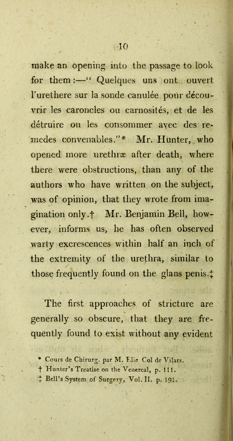 make an opening into the passage to look for them :—“ Quelques uns out ouvert I’urethere sur la sonde canulee pour decou- vrir les caroncles ou carnosites, et de les detruire on les consommer avec des re- medes convenables/’* Mr. Hunter, who opened more urethrae after death, where there were obstructions, than any of the authors who have written on the subject, was of opinion, that they wrote from ima- gination only.f Mr. Benjamin Bell, how- ever, informs us, he has often observed warty excrescences within half an inch of the extremity of the ure|:hra, similar to those frequently found on the glans penis4‘ I ' The first approaches of stricture are generally so obscure, that they are fre- quently found to exist without any evident * Cours de Chirurg. par M. Idle Col de Vilars, t Hunter’s Treatise on the Venereal, p. 111. + Bell’s System of Surgery, Vol. II, p. igi.