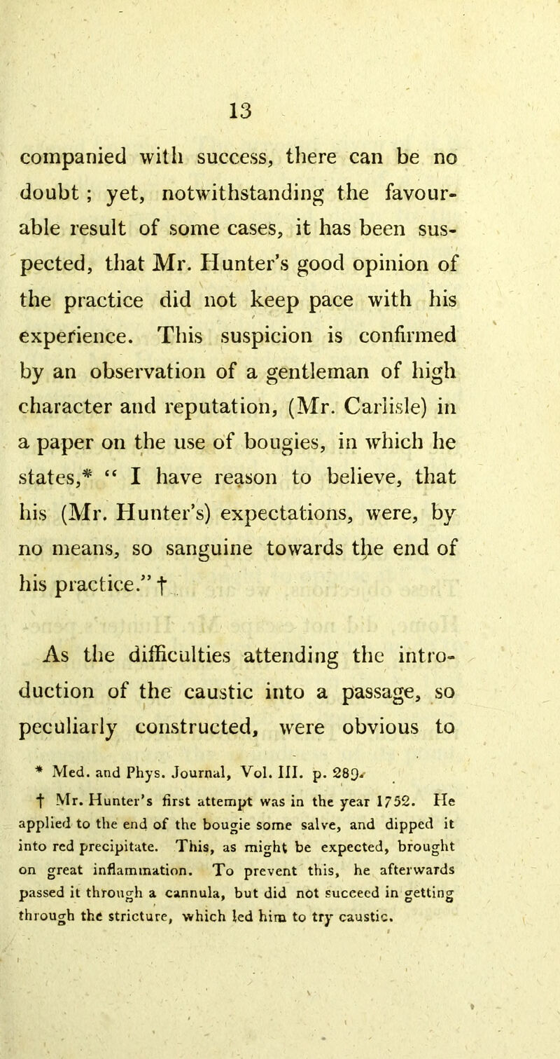 companied with success, there can be no doubt ; yet, notwithstanding the favour- able result of some cases, it has been sus- I pected, that Mr. Hunter’s good opinion of the practice did not keep pace with his experience. This suspicion is confirmed by an observation of a gentleman of high character and reputation, (Mr. Carlisle) in a paper on the use of bougies, in which he states,* “ I have reason to believe, that his (Mr. Hunter’s) expectations, were, by no means, so sanguine towards tl,ie end of his practice.” | As the difficulties attending the intro- duction of the caustic into a passage, so peculiarly constructed, were obvious to * Med. and Phys. Journal, Vol. III. p. 289^- f Mr. Hunter’s first attempt was in the year 1752. He applied to the end of the bougie some salve, and dipped it into red precipitate. This, as might be expected, brought on great inflammation. To prevent this, he afterwards passed it through a cannula, but did not succeed in getting through the stricture, which led him to try caustic.