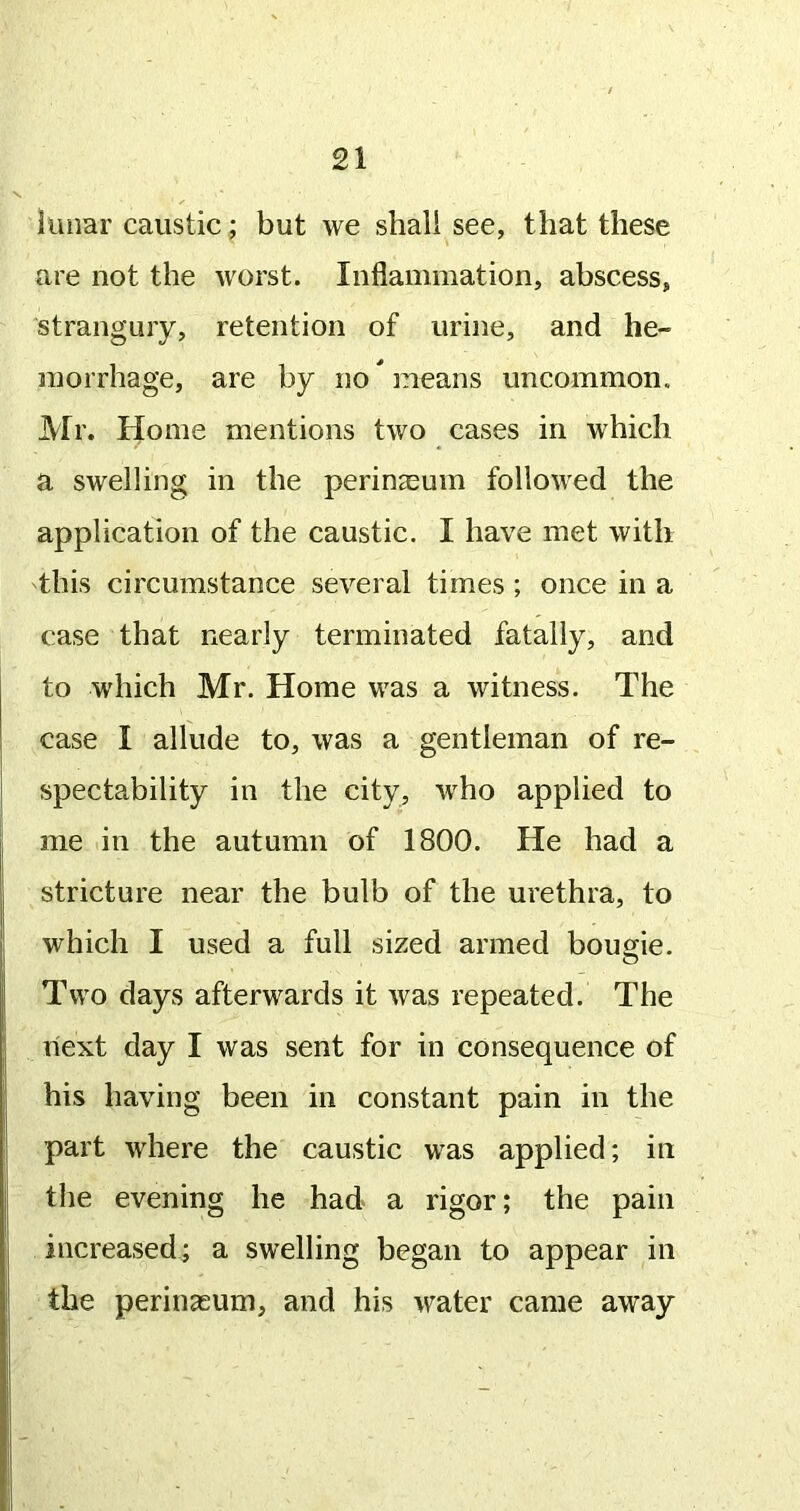 lunar caustic; but we shall see, that these are not the worst. Inflammation, abscess, strangury, retention of urine, and he- morrhage, are by no ^ means uncommon. Mr. Home mentions two cases in which a swelling in the perinasum followed the application of the caustic. I have met with this circumstance several times ; once in a case that nearly terminated fatally, and to which Mr. Home was a witness. The case I allude to, was a gentleman of re- spectability in the city, who applied to me in the autumn of 1800. He had a stricture near the bulb of the urethra, to which I used a full sized armed bougie. Two days afterwards it was repeated. The next day I was sent for in consequence of his having been in constant pain in the part where the caustic was applied; in the evening he had a rigor; the pain increased; a swelling began to appear in the perinasum, and his water came away