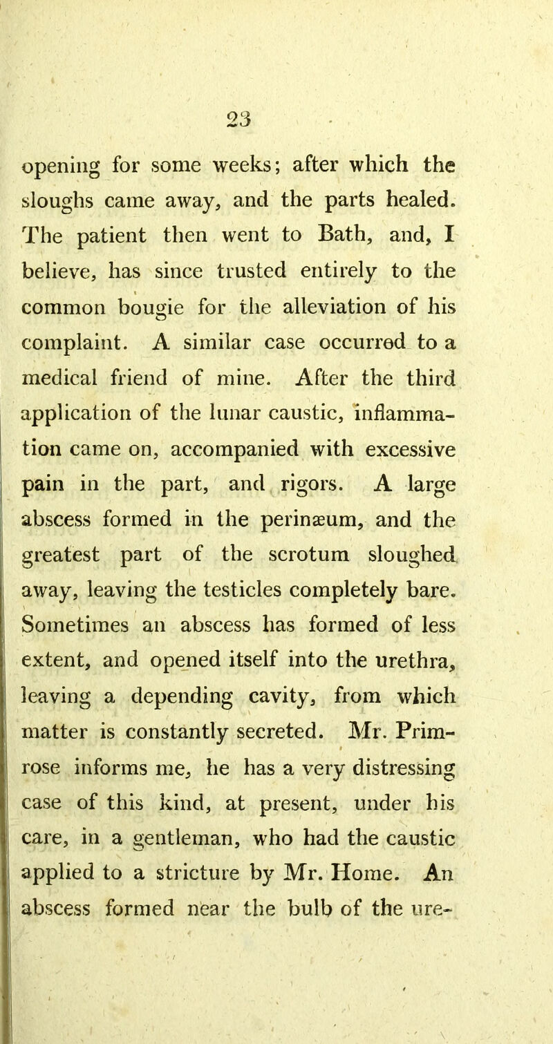 opening for some weeks; after which the sloughs came away, and the parts healed. The patient then went to Bath, and, I believe, has since trusted entirely to the common bougie for the alleviation of his complaint. A similar case occurred to a medical friend of mine. After the third application of the lunar caustic, inflamma- tion came on, accompanied with excessive pain in the part, and rigors. A large abscess formed in the perineum, and the greatest part of the scrotum sloughed away, leaving the testicles completely bare. Sometimes an abscess has formed of less extent, and opejned itself into the urethra, leaving a depending cavity, from which matter is constantly secreted. Mr. Prim- I rose informs me, he has a very distressing case of this kind, at present, under his care, in a gentleman, who had the caustic applied to a stricture by Mr. Home. An abscess formed near the bulb of the ure-