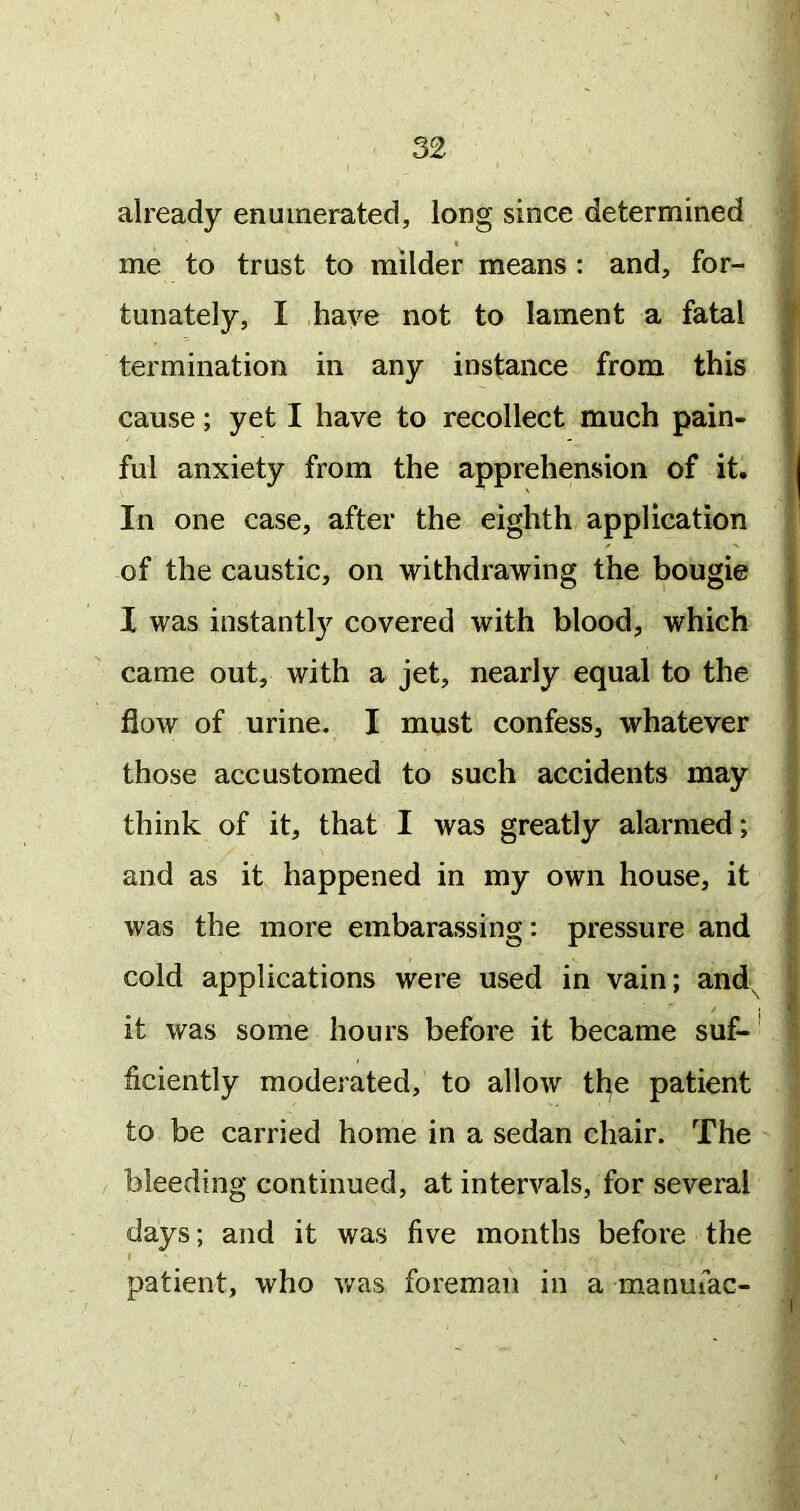 already enumerated, long since determined me to trust to milder means: and, for- tunately, I have not to lament a fatal termination in any instance from this cause; yet I have to recollect much pain- ful anxiety from the apprehension of it. In one case, after the eighth application of the caustic, on withdrawing the bougie I was instantl}^ covered with blood, which came out, with a jet, nearly equal to the flow of urine. I must confess, whatever those accustomed to such accidents may think of it, that I was greatly alarmed; and as it happened in my own house, it was the more embarassing: pressure and cold applications were used in vain; and^ it was some hours before it became suf-’ ficiently moderated, to allow the patient to be carried home in a sedan chair. The bleeding continued, at intervals, for several days; and it was five months before the I patient, who v/as foreman in a manufac-