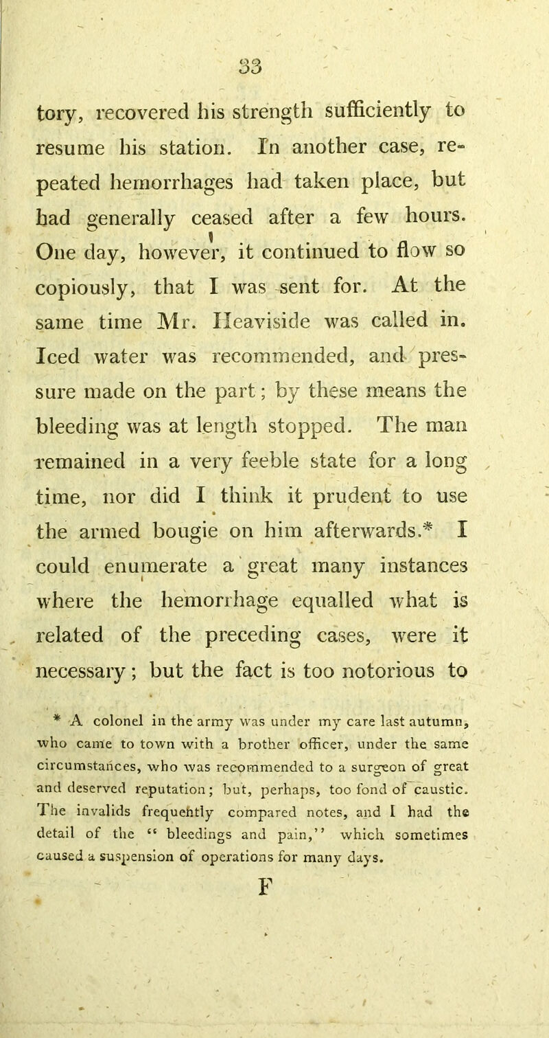 tory, recovered his strength sufficiently to resume his station. In another case, re- peated hemorrhages had taken place, but had generally ceased after a few hours. One day, however, it continued to flow so copiously, that I was sent for. At the same time Mr. Heaviside was called in. Iced water was recommended, and^ pres- sure made on the part; by these means the bleeding was at length stopped. The man remained in a very feeble state for a long time, nor did I think it prudent to use the armed bougie on him afterwards.* I could enumerate a great many instances where the hemorrhage equalled what is related of the preceding cases, were it necessary; but the fact is too notorious to * A colonel in the army was under my care last autumn, who came to town with a brother officer, under the same circumstances, who was recommended to a surgeon of great and deserved reputation; but, perhaps, too fond of caustic. The invalids frequehtly compared notes, and I had the detail of the “ bleedings and pain,” which sometimes caused a suspension of operations for many days. F