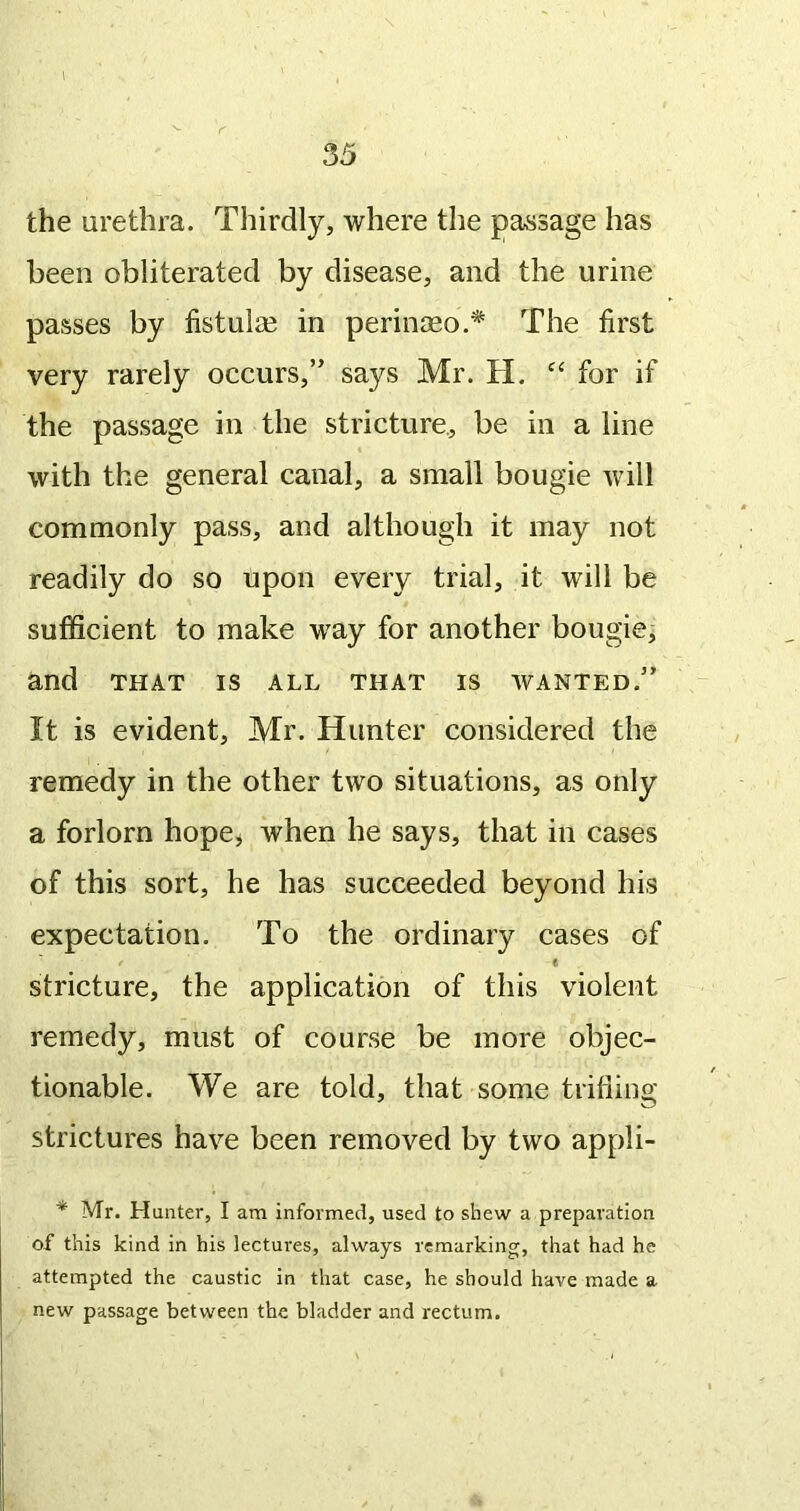 the urethra. Thirdly, where the passage has been obliterated by disease, and the urine passes by fistul^e in perinseo.* The first very rarely occurs,” says Mr. H. for if the passage in the stricture, be in a line with the general canal, a small bougie will commonly pass, and although it may not readily do so upon every trial, it will be sufficient to make way for another bougie, and THAT IS ALL THAT IS WANTED.” It is evident, Mr. Hunter considered the remedy in the other two situations, as only a forlorn hope^ when he says, that in cases of this sort, he has succeeded beyond his expectation. To the ordinary cases of / e stricture, the application of this violent remedy, must of course be more objec- tionable. We are told, that some trifling strictures have been removed by two appli- ■* Mr. Hunter, I am informed, used to shew a preparation of this kind in his lectures, always remarking, that had he attempted the caustic in that case, he should have made a new passage between the bladder and rectum.