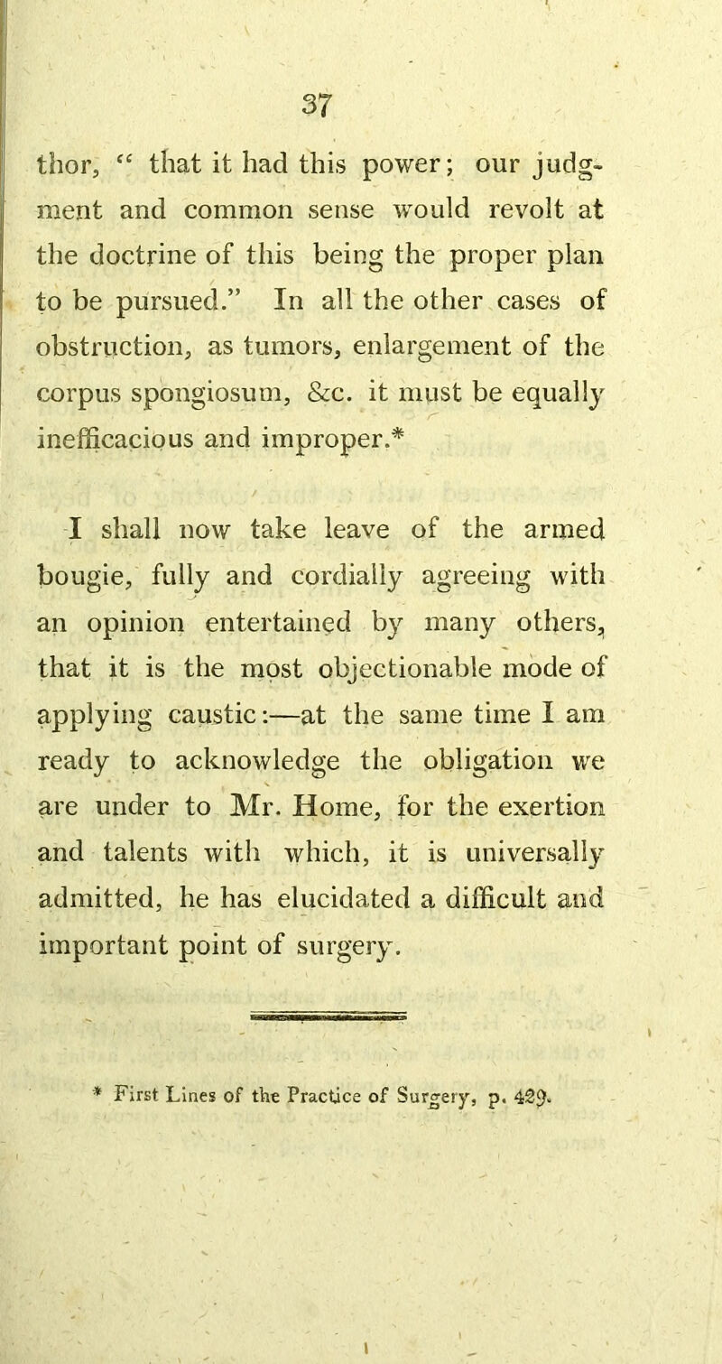 thor, “ that it had this power; our judg- ment and common sense w^ould revolt at the doctrine of this being the proper plan to be pursued.” In all the other cases of obstruction, as tumors, enlargement of the corpus spongiosum, &c. it must be equally inejfijcacious and improper.* I shall now take leave of the armed bougie, fully and cordially agreeing with an opinion entertained b}^ many others,, that it is the most objectionable mode of applying caustic:—at the same time I am ready to acknowledge the obligation we are under to Mr. Home, for the exertion and talents with which, it is universally admitted, he has elucidated a difficult and important point of surgery. * First Lines of the Practice of Surgery, p. 42p. I