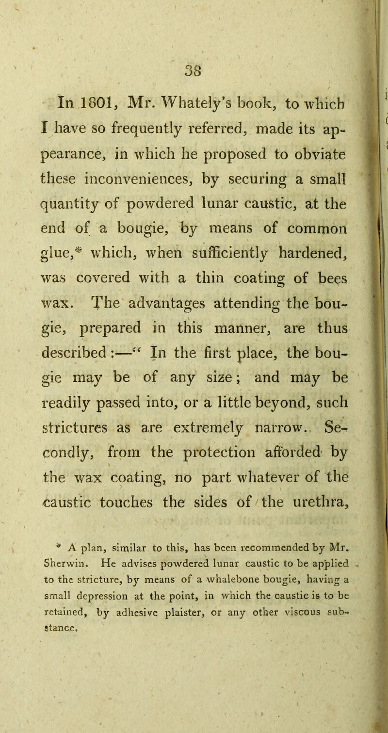 In 1801, Mr. Whately’s book, to wliicb I have so frequently referred, made its ap- pearance, in which he proposed to obviate these inconveniences, by securing a small quantity of powdered lunar caustic, at the end of a bougie, by means of common glue,'*^ which, when sufficiently hardened, was covered with a thin coating of bees wax. The advantages attending the bou- gie, prepared in this manner, are thus described ;—In the first place, the bou- gie may be of any size; and may be readily passed into, or a little beyond, such strictures as are extremely narrow,. Se-r condly, from the protection afforded by the wax coating, no part whatever of the caustic touches the sides of/the urethra. * A plan, similar to this, has been recommended by Mr. Sherwin. He advises powdered lunar caustic to be applied - to the stricture, by means of a whalebone bougie, having a small depression at the point, in which the caustic is to be retained, by adhesive plaister, or any other viscous sub- stance.