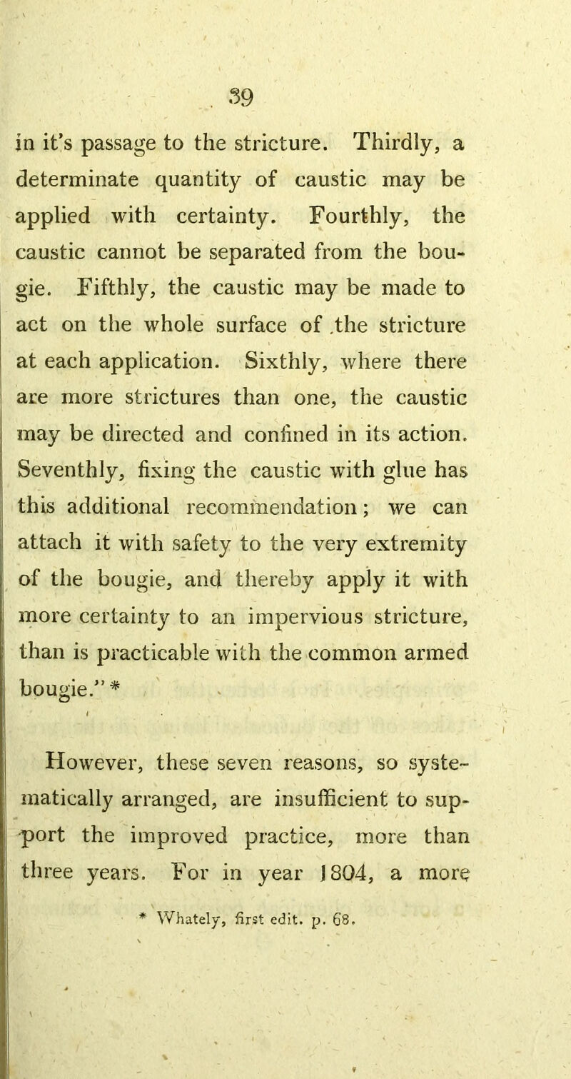 determinate quantity of caustic may be applied with certainty. Fourthly, the caustic cannot be separated from the bou- gie. Fifthly, the caustic may be made to act on the whole surface of ,the stricture at each application. Sixthly, where there are more strictures than one, the caustic may be directed and confined in its action. Seventhly, fixing the caustic with glue has this additional recommendation; we can attach it with safety to the very extremity of the bougie, and thereby apply it with more certainty to an impervious stricture, than is practicable with the common armed bougie.”* However, these seven reasons, so syste- matically arranged, are insufficient to sup- port the improved practice, more than three years. For in year 1804, a more