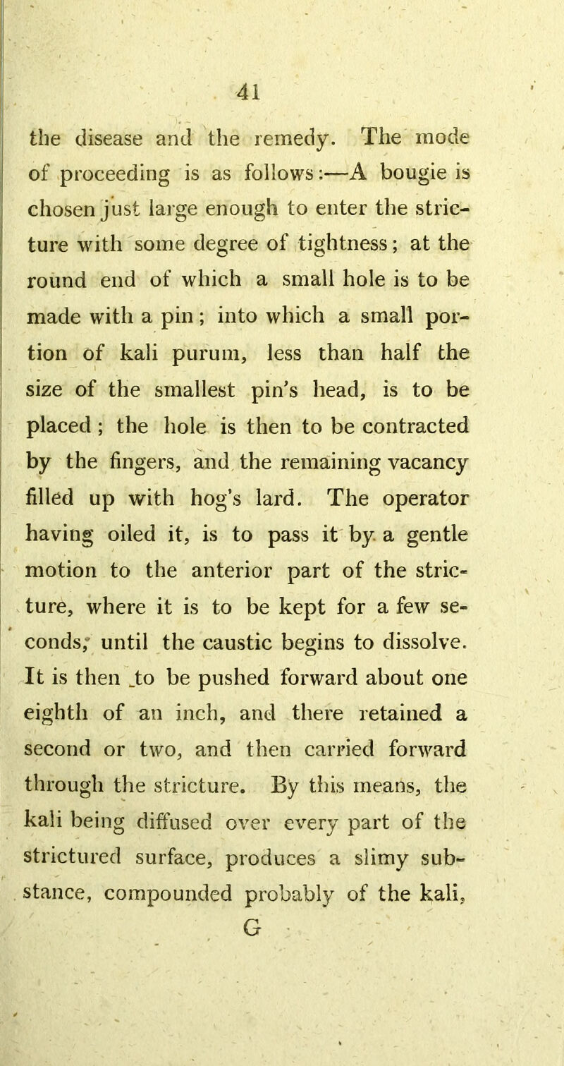 the disease and the remedy. The mode of proceeding is as follows:—A bougie is chosen just large enough to enter the stric- ture with some degree of tightness; at the round end of which a small hole is to be made with a pin; into which a small por- tion of kali purum, less than half the size of the smallest pin’s head, is to be placed; the hole is then to be contracted by the fingers, and the remaining vacancy filled up with hog’s lard. The operator having oiled it, is to pass it by a gentle motion to the anterior part of the stric- ture, where it is to be kept for a few se- conds,' until the caustic begins to dissolve. It is then ^to be pushed forward about one eighth of an inch, and there retained a second or two, and then carried forward through the stricture. By this means, the kali being diffused over every part of the strictiired surface, produces a slimy sub- stance, compounded probably of the kali, G