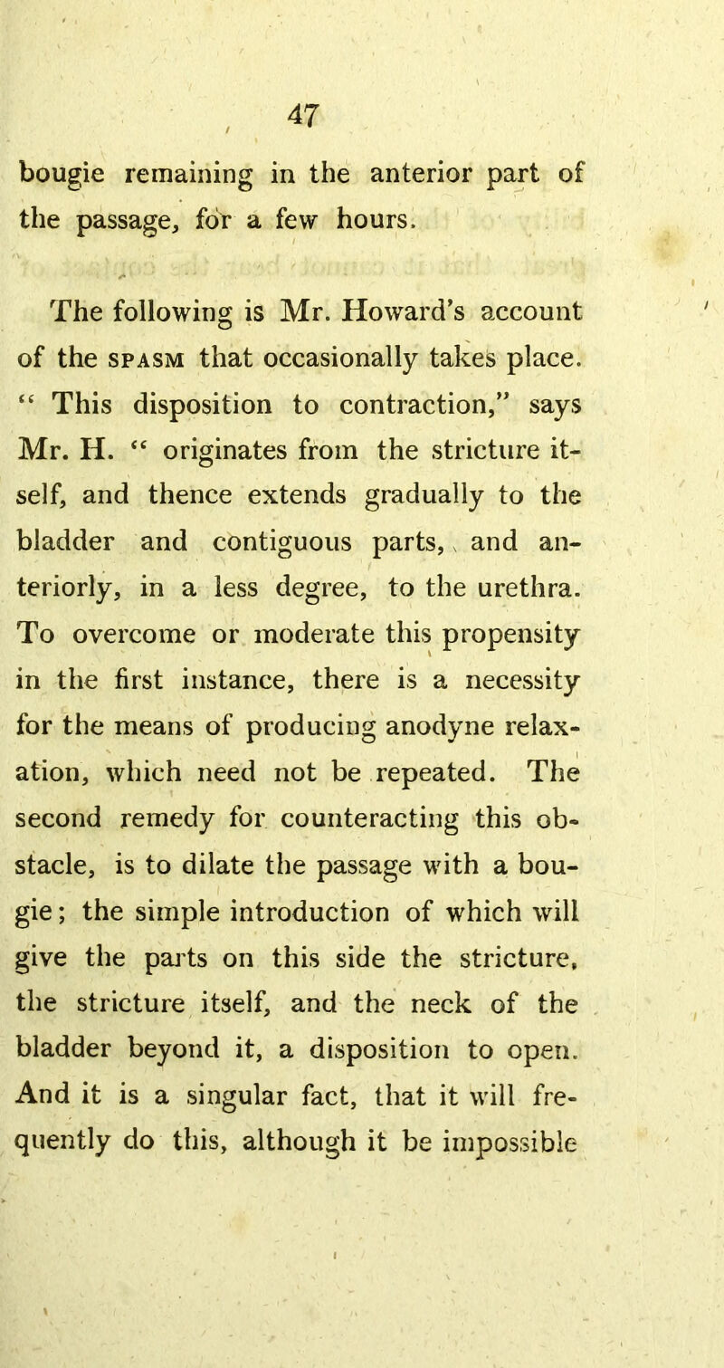 bougie remaining in the anterior part of the passage, for a few hours. The following is Mr. Howard’s account of the SPASM that occasionally takes place. “ This disposition to contraction,” says Mr. H. originates from the stricture it- self, and thence extends gradually to the bladder and contiguous parts,. and an- teriorly, in a less degree, to the urethra. To overcome or moderate this propensity in the first instance, there is a necessity for the means of producing anodyne relax- ation, which need not be repeated. The second remedy for counteracting this ob- stacle, is to dilate the passage with a bou- gie ; the simple introduction of which will give the pajts on this side the stricture, the stricture itself, and the neck of the bladder beyond it, a disposition to open. And it is a singular fact, that it will fre- quently do this, although it be impossible