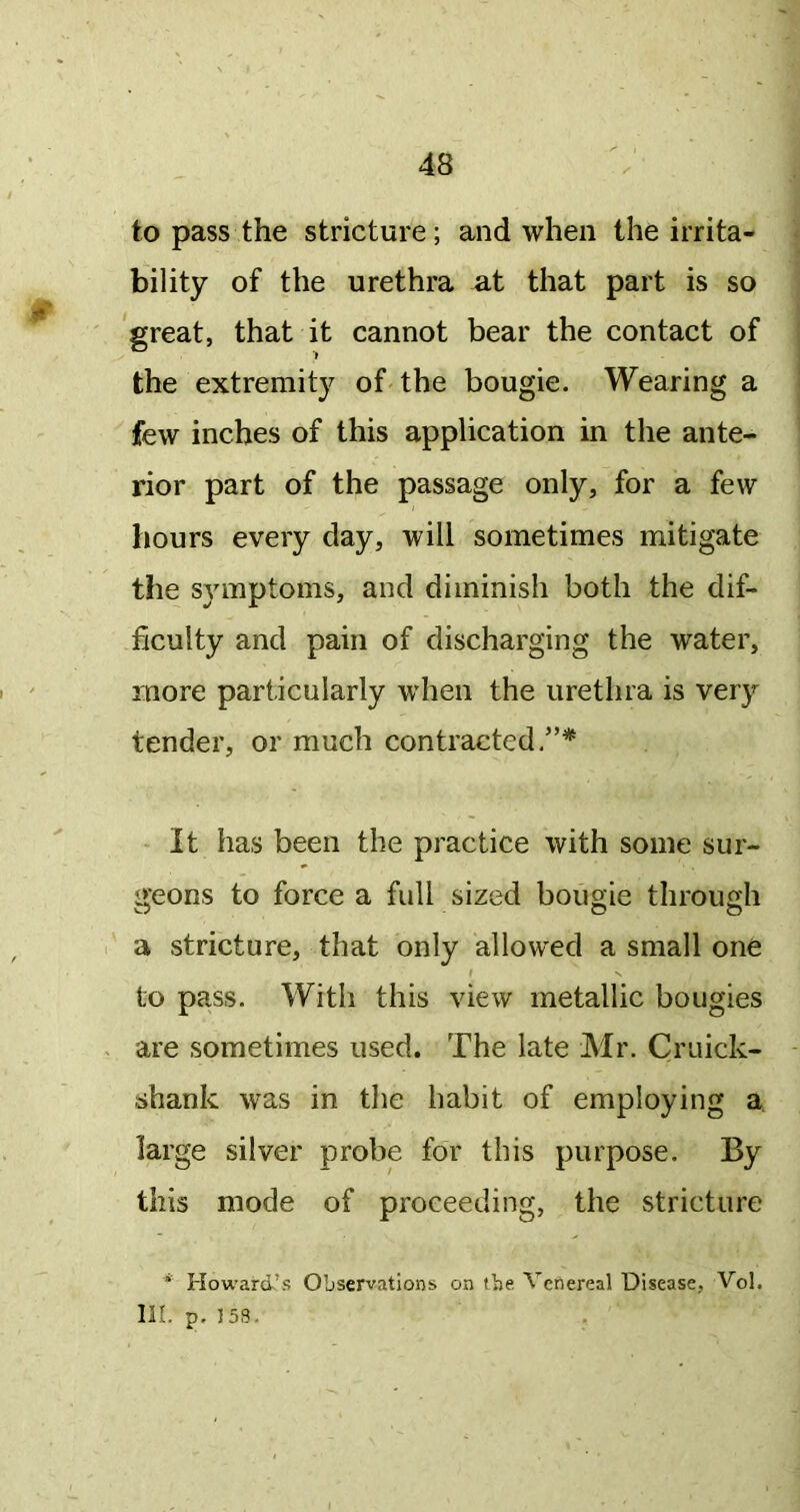 to pass the stricture; and when the irrita- bility of the urethra at that part is so 'great, that it cannot bear the contact of the extremity of the bougie. Wearing a few inches of this application in the ante- rior part of the passage only, for a few hours every day, will sometimes mitigate the symptoms, and diminish both the dif- ficulty and pain of discharging the water, more particularly when the urethra is very tender, or much contracted/’* It has been the practice with some sur- i>'eons to force a full sized bougie through w O O a stricture, that only allowed a small one I N to pass. With this view metallic bougies are sometimes used. The late Mr. Cruick- shank was in the habit of employing a. large silver probe for this purpose. By this mode of proceeding, the stricture * Howard’s Observations on the. Venereal Disease, Vol. lil. p. J53.