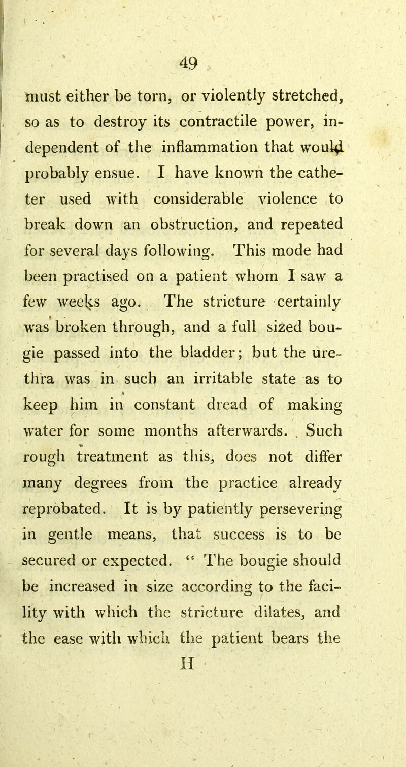 1 ■ . 49 must either be torn, or violently stretched, so as to destroy its contractile power, in- dependent of the inflammation that woul4 probably ensue. I have known the cathe- ter used with considerable violence to break down an obstruction, and repeated for several days following. This mode had been practised on a patient whom I saw a few weel^s ago. The stricture certainly was broken through, and a full sized bou- gie passed into the bladder; but the ure- thra was in such an irritable state as to I keep him in constant dread of making water for some months afterwards. , Such rough treatment as this, does not differ many degrees from the practice already reprobated. It is by patiently persevering in gentle means, that success is to be secured or expected. “ The bougie should be increased in size according to the faci- lity with which the stricture dilates, and the ease with which the patient bears the II