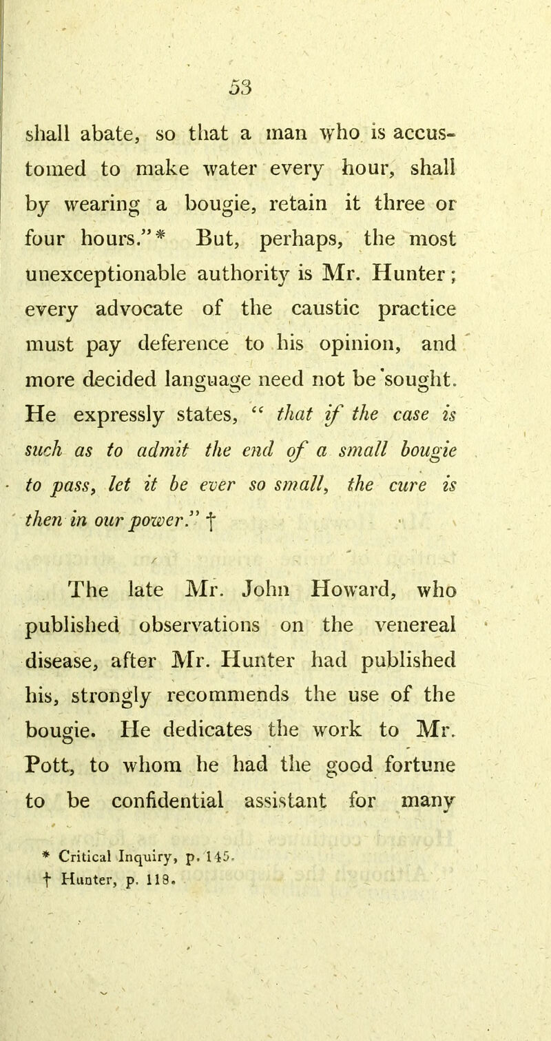 shall abate, so that a man who is accus- tomed to make water every hour, shall by wearing a bougie, retain it three or four hours.”* But, perhaps, the most unexceptionable authority is Mr. Hunter; every advocate of the caustic practice must pay deference to his opinion, and more decided language need not be sought. He expressly states, “ that if the case is such as to admit the end of a small bougie to pass, let it be ever so small, the cure is then in our power T f The late Mr. John Howard, who published observations on the venereal disease, after Mr. Hunter had published his, strongly recommends the use of the bougie. He dedicates the work to Mr. Pott, to whom he had the good fortune to be confidential assistant for many * Critical Inquiry, p. 145- t Hunter, p. 118.