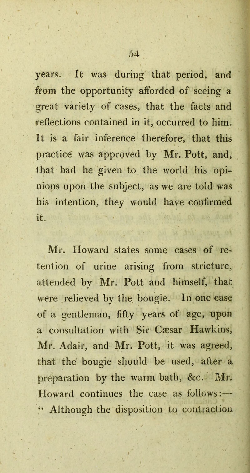 / 54 years. It was during that period, and from the opportunity afforded of seeing a great variety of cases, that the facts and reflections contained in it, occurred to him. It is a fair inference therefore, that this practice was approved by Mr. Pott, and, that had he given to the world his opi- nions upon the subject, as we are told was his intention, they would have confirmed it. ’ ’ Mr. Howard states some cases of re- tention of urine arising from stricture, attended by Mr. Pott and himself, that were relieved by the, bougie. In one case of a gentleman, fifty years of age, upon a consultation with Sir Cassar Hawkins, Mr. Adair, and Mr. Pott, it was agreed, that the bougie should be used, after a preparation by the warm bath, &c. Mr. Ploward continues the case as follows:— “ Although the disposition to contraction