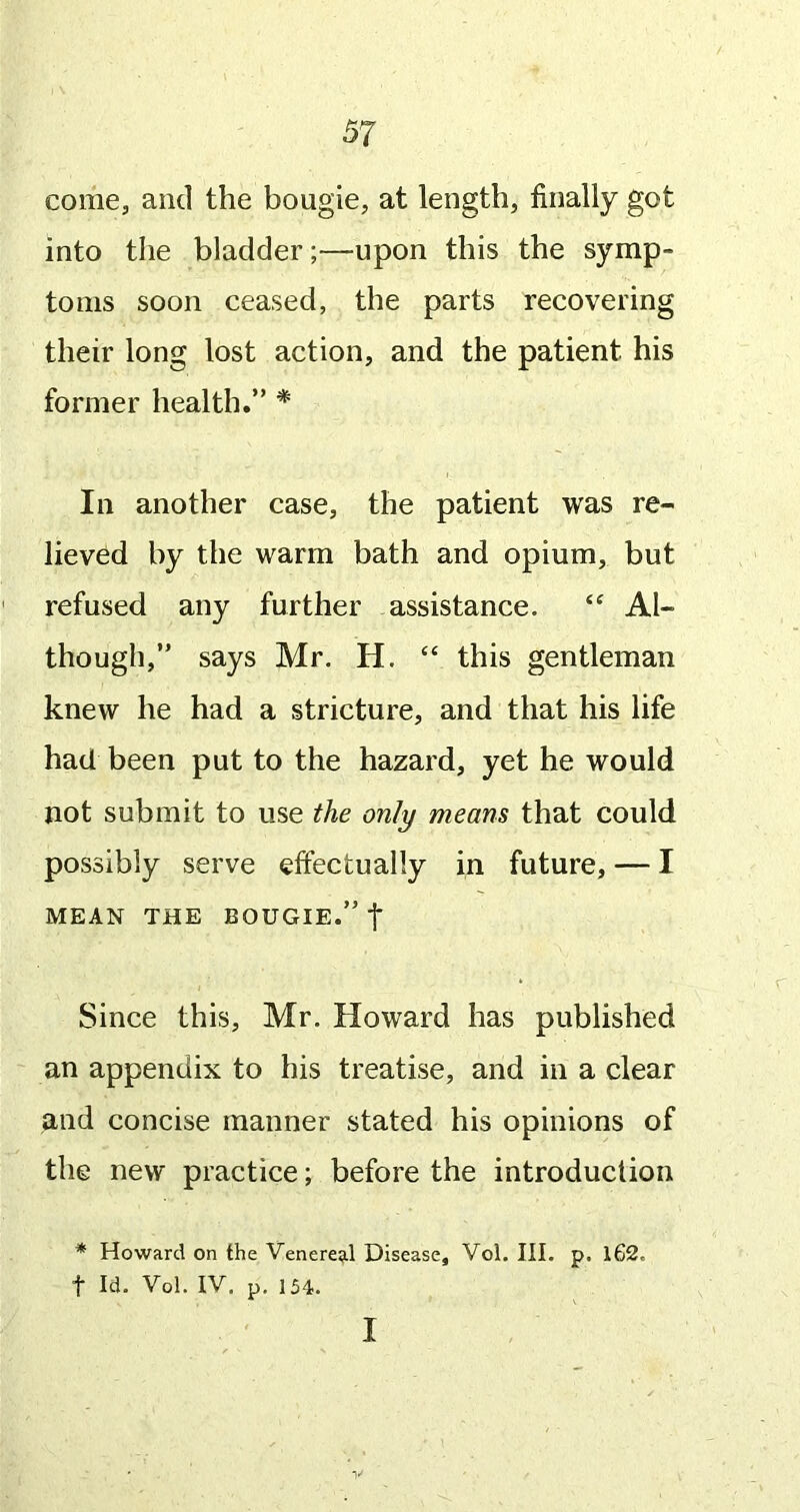 come, and the bougie, at length, finally got into the bladder;—upon this the symp- toms soon ceased, the parts recovering their long lost action, and the patient his former health.” * In another case, the patient was re- lieved by the warm bath and opium, but refused any further assistance. Al- though,” says Mr. H. “ this gentleman knew he had a stricture, and that his life had been put to the hazard, yet he would not submit to use the only means that could possibly serve effectually in future, — I MEAN THE BOUGIE.” f Since this, Mr. Howard has published an appendix to his treatise, and in a clear and concise manner stated his opinions of the new practice; before the introduction * Howard on the Venereal Disease, Vol. III. p. lG2. t Id. Vol. IV, p. 154. I