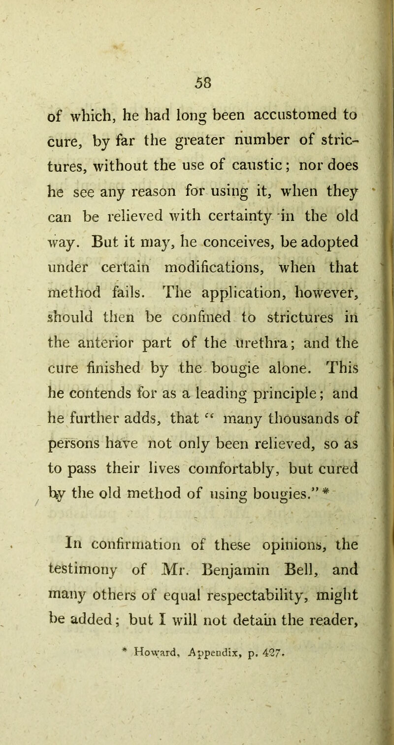 of which, he had long been accustomed to cure, by far the greater number of stric- tures, without the use of caustic; nor does he see any reason for using it, when they ' can be relieved with certainty in the old way. But it may, he conceives, be adopted under certain modifications, when that method fails. The application, however, should then be confined to strictures in the anterior part of the urethra; and the cure finished by the bougie alone. This he contends for as a leading principle; and he further adds, that many thousands of persons have not only been relieved, so as to pass their lives comfortably, but cured hy the old method of using bougies.” * In confirmation of these opinions, the testimony of Mr. Benjamin Bell, and many others of equal respectability, miglit be added; but I will not detain the reader, * Howard, Appendix, p. 4'27-