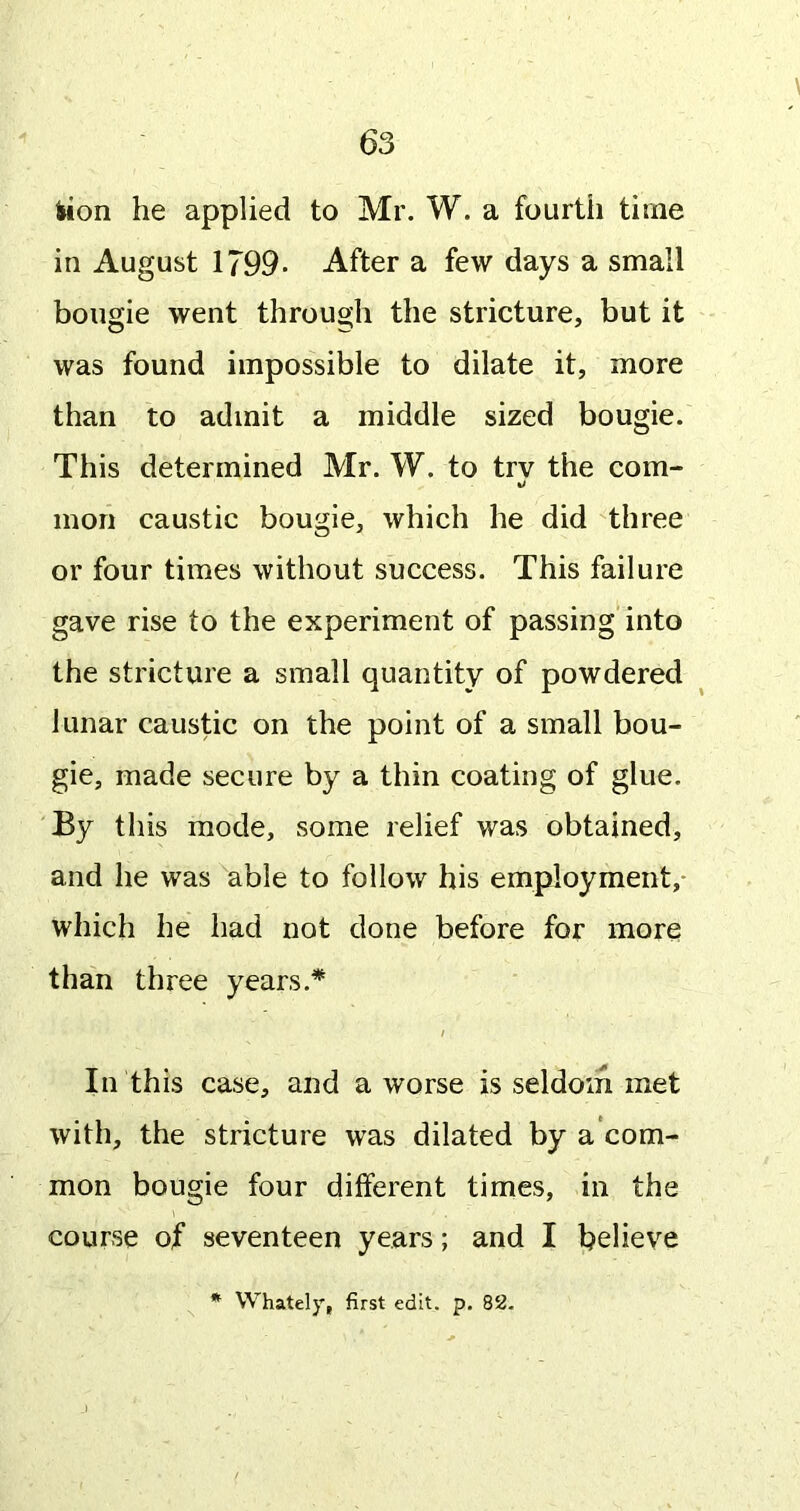 lion he applied to Mr. W. a fourtii time in August 1799- After a few days a small bougie went through the stricture, but it was found impossible to dilate it, more than to admit a middle sized bougie. This determined Mr. W. to trv the com- mon caustic bougie, which he did three or four times without success. This failure gave rise to the experiment of passing into the stricture a small quantity of powdered lunar caustic on the point of a small bou- gie, made secure by a thin coating of glue. By this mode, some relief was obtained, and he was able to follow his employment,* which he had not done before for more than three years.* / In this case, and a worse is seldom met with, the stricture was dilated by a com- mon bougie four different times, in the course of seventeen years; and I believe