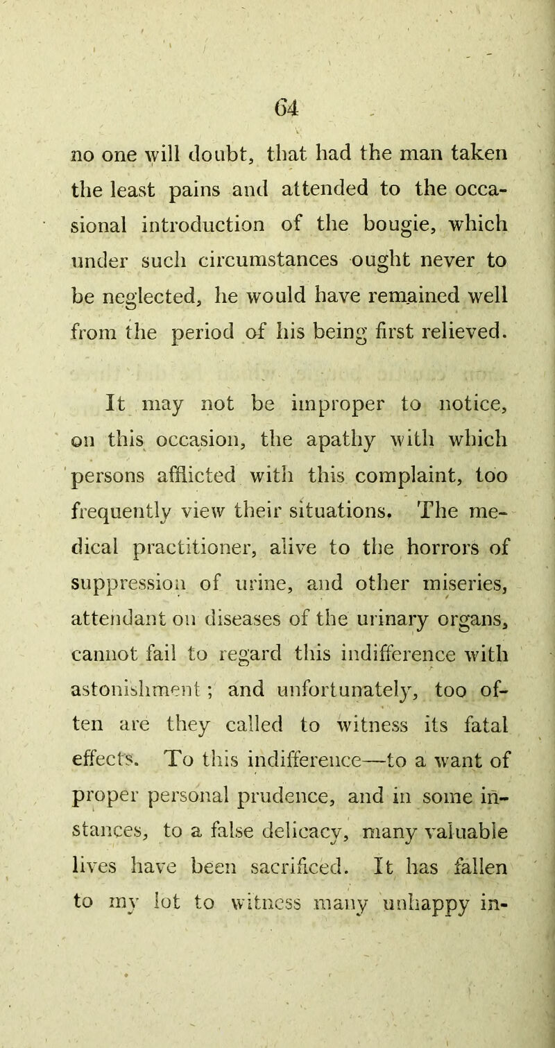 G4 no one will doubt, that had the man taken the least pains and attended to the occa- sional introduction of the bougie, which under such circumstances ought never to be neglected, he would have remained well from the period of his being first relieved. It may not be improper to notice, on this occasion, the apathy with which 'persons afflicted with this complaint, too frequently view their situations. The me- dical practitioner, alive to the horrors of suppressioii of urine, and other miseries, attendant on diseases of the urinary organs, cannot fail to regard this indifference with astonishment; and unfortunately, too of- ten are they called to witness its fatal effects. To this indifference—to a want of proper personal prudence, and in some in- stances, to a false delicacy, many valuable lives have been sacrificed. It has fallen to my lot to Witness niany unhappy in-