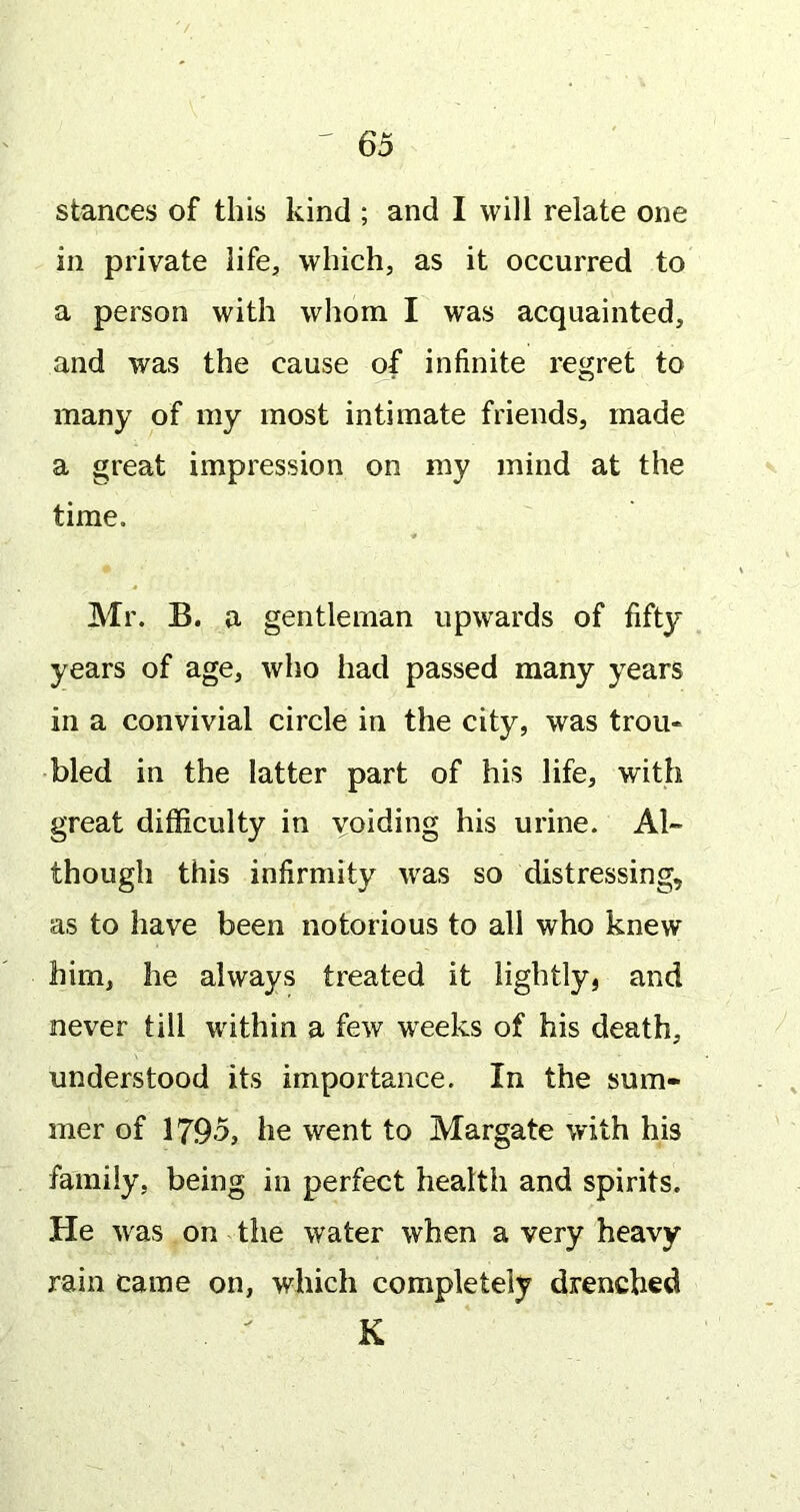 stances of this kind ; and I will relate one in private life, which, as it occurred to a person with whom I was acquainted, and was the cause of infinite regret to many of my most intimate friends, made a great impression on my mind at the time. Mr. B. a gentleman upwards of fifty years of age, who had passed many years in a convivial circle in the city, was trou- bled in the latter part of his life, with great difficulty in voiding his urine. Al- though this infirmity was so distressing, as to have been notorious to all who knew him, he always treated it lightly, and never till wdthin a few weeks of his death, understood its importance. In the sum- mer of 1795, he went to Margate with his family, being in perfect health and spirits. He 'was on the water when a very heavy rain came on, which completely drenched K