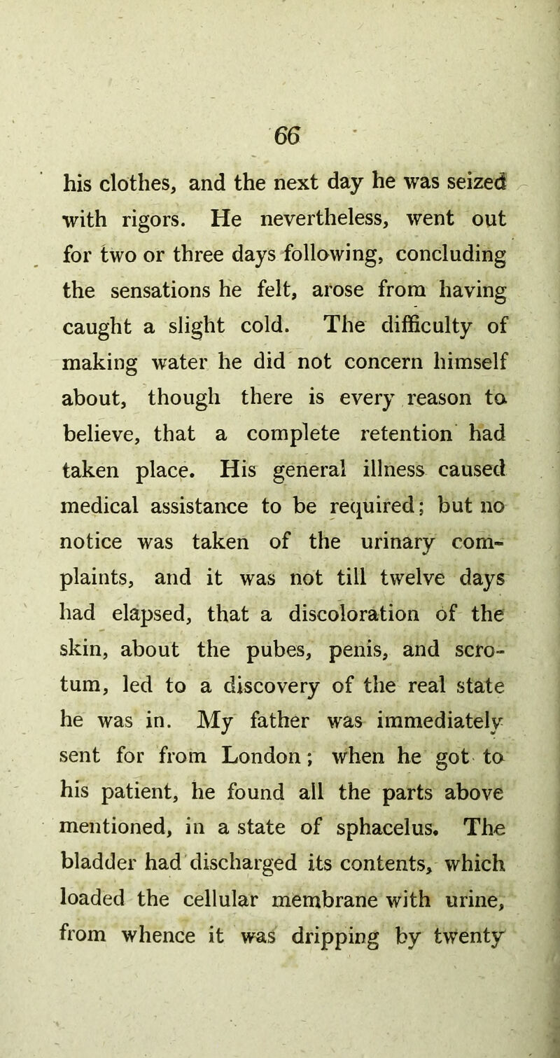 his clothes, and the next day he was seized with rigors. He nevertheless, went out for two or three days following, concluding the sensations he felt, arose from having caught a slight cold. The difficulty of making water he did not concern himself about, though there is every reason to believe, that a complete retention had taken place. His general illness caused medical assistance to be required; but no notice was taken of the urinary com- plaints, and it was not till twelve days had elapsed, that a discoloration of the skin, about the pubes, penis, and scro- tum, led to a discovery of the real state he was in. My father was immediately sent for from London; when he got to his patient, he found all the parts above mentioned, in a state of sphacelus. The bladder had discharged its contents, which loaded the cellular membrane with urine, from whence it was dripping by twenty