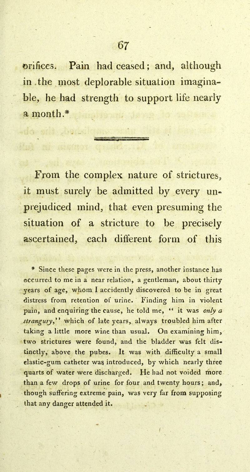 orifices. Pain had ceased; and, although in.the most deplorable situation imagina- ble, he had strength to support life nearly a month.* From the complex nature of strictures, it must surely be admitted by every un- piejudiced mind, that even presuming the situation of a stricture to be precisely ascertained, each different form of this * Since these pages were in the press, another instance has occurred to me in a near relation, a gentleman, about thirty years of age, whom I accidently discovered to be in great distress from retention of urine. Finding him in violent pain, and enquiring the cause, he told me, “ it was only a strangury,'’ which of late years, always troubled him after takingj a little more wine than usual. On examining him, two strictures were found, and the bladder was felt dis- tinctly, above the pubes. It was with difficulty a small elastic-gum catheter wag introduced, by which nearly three quarts of water were discharged. He had not voided more than a few drops of urine for four and twenty hours; and, though suffering extreme pain, was very far from supposing that any danger attended it.