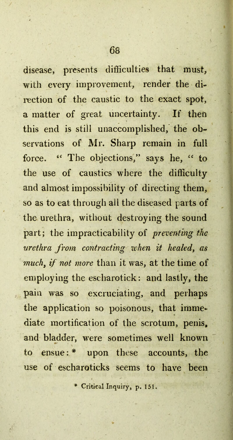 disease, presents difficulties that must, with every improvement, render the di- rection of the caustic to the exact spot, a matter of great uncertainty. If then this end is still unaccomplished, the ob- servations of Mr. Sharp remain in full force. The objections,” says he, ‘‘ to the use of caustics where the difficulty and almost impossibility of directing them, so as to eat through all the diseased parts of the urethra, without destroying the sound part; the impracticability of preventing the urethra from contracting ivhen it healed^ as much^ if not more than it was, at the time of employing the escharotick: and lastly, the pain was so excruciating, and perhaps the application so poisonous, that imme- diate mortification of the scrotum, penis, and bladder, were sometimes well known to ensue: * upon these accounts, the use of escharoticks seems to have been ♦ Critical Inquiry, p. 151.