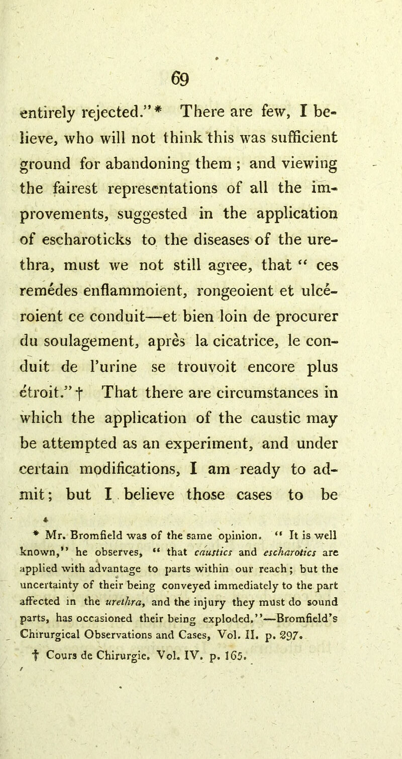 entirely rejected.” There are few, I be- lieve, who will not think this was sufficient ground for abandoning them ; and viewing the fairest representations of all the im- provements, suggested in the application of escharoticks to the diseases of the ure- thra, must we not still agree, that “ ces remedes enflammoient, rongeoient et ulce- roient ce conduit—et bien loin de procurer du soulagement, apres la cicatrice, le con- duit de I’urine se trouvoit encore plus etroit.”t That there are circumstances in which the application of the caustic may be attempted as an experiment, and under certain modifications, I am ready to ad- mit ; but I believe those cases to be * Mr. Bromfield was of the same opinion. “ It is well known,” he observes, “ that caustics and escharotics are applied with advantage to parts within our reach; but the uncertainty of their being conveyed immediately to the part affected in the urethra, and the injury they must do sound parts, has occasioned their being exploded.”—Bromfield’s Chirurgical Observations and Cases, Vol. II. p. 297« t Cours de Chirurgie, Vol. IV. p, 165.